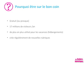Pourquoi être sur le bon coin

- Gratuit (ou presque)
- 17 millions de visiteurs /an
- de plus en plus utilisé pour les vacances (hébergements)
- crée régulièrement de nouvelles rubriques

 