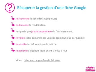 Récupérer la gestion d’une fiche Google
Je recherche la fiche dans Google Map
Je demande la modification
Je signale que je suis propriétaire de l’établissement.
Je valide cette demande par un code (communiqué par Google)
Je modifie les informations de la fiche.
Je patiente : plusieurs jours avant la mise à jour
Video : créer un compte Google Adresses

 