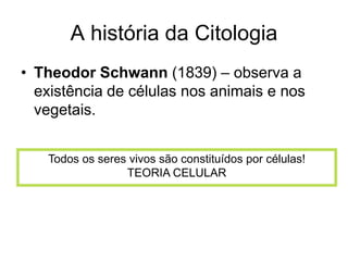 A história da Citologia
• Theodor Schwann (1839) – observa a
existência de células nos animais e nos
vegetais.
Todos os seres vivos são constituídos por células!
TEORIA CELULAR

 