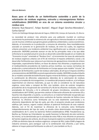 Libro de Abstracts
98
diferentes residuos como fibra de soja, residuos de comida o incluso digestatos. Los
agentes de control de plagas derivados de hongos entomopatógenos están ganando
mercado. Los métodos de producción basados en FES se están consolidando pues se ha
demostrado que las esporas aéreas producidas por FES son más efectivas y persistentes en
condiciones ambientales. Diversos estudios publicados demuestran la producción a partir
de residuos agrícolas como pajas, salvados o cascarillas, así como a partir de patatas
descartadas, o residuos de fruta.
Figura 1. Fermentación en estado sólido como herramienta para implementar la economía circular
Con tal de desarrollar el proceso de obtención de biopesticidas a partir de residuos y
llevarlo a escala comercial, es necesario superar diversos retos técnicos y obtener un
sistema eficaz y competitivo. Se requiere implementar estrategias microbiológicas y de
operación en semicontinuo novedosas. De especial relevancia son las metodologías que
permiten utilizar los mismos sólidos fermentados para inocular el sustrato en lotes
sucesivos, reduciendo así los costes asociados al inóculo. Por otro lado, que el
microorganismo principal sea capaz de colonizar el sustrato no esterilizado conlleva un
importante ahorro de energía. La tipología de biorreactor empleado para el cultivo sólido
y su operación deben ser los adecuados. Por ejemplo, el mezclado intermitente de la matriz
sólida durante la fermentación conlleva beneficios para Trichoderma harzianum y sin
embargo afecta negativamente a Beauveria bassiana. Finalmente, es fundamental
demostrar que el proceso es robusto frente a la heterogeneidad inherente a los residuos
orgánicos.
Huelga decir que será imprescindible demostrar las bondades del nuevo sistema en cuanto
a impactos ambientales y sociales. Sólo así se puede conseguir la confianza de los sectores
productivos para adoptar estas nuevas cadenas de valor. Hay amplio margen de mejora, al
fin y al cabo, el mundo es sólo un 9% circular y queda trecho por delante.
Referencias
Kirchherr, J., van Santen, R. 2019. Research on the circular economy: A critique of the field. Resources,
Conservation and Recycling, 151, 104480.
Kirchherr, J., Reike, D., Hekkert, M. 2017. Conceptualizing the circular economy: An analysis of 114 definitions.
Resources, Conservation and Recycling, 127, 221-232.
de Wit, M., Hoogzaad, J. , Ramkumar, S. , Friedl, H. , Douma, A. 2018. The Circularity Gap Report. Circle
Economy.
 