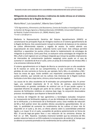 VIII Remedia Workshop
Economía circular como catalizador de la sostenibilidad medioambiental del sector primario español
99
Implantación y seguimiento de la emisión de GEIs en procesos de
biorestauración mediante landfarming de balsas de evaporación de
alpechines en desuso
José Antonio Sáez1
, Alberto Vico1
, María Dolores Pérez-Murcia1
, Javier
Andreu2
, Mercedes García-Muñoz3
, María José López3
, Joaquín Moreno3
,
María Ángeles Bustamante1
, Raúl Moral1
1
Departamento de Agroquímica y Medio Ambiente, 2
Departamento de Ingeniería,
Universidad Miguel Hernández, EPS-Orihuela, Ctra. Beniel Km 3,2, 03312-Orihuela (Alicante)
2
Gestión de Residuos Manchegos S.L., Av. Constitución 142, 45710-Madridejos (Toledo)
4
Departamento de Biología Aplicada, Universidad de Almería, 04120 Almería.
Uno de los principales retos ambientales de la industria olivarera es la eliminación del
residuo producido durante la extracción del aceite de oliva. El alpechín ha sido descrito
como uno de esos efluentes residuales más contaminantes debido a la alta carga y amplia
variedad de compuestos como órgano-halogenados, ácidos grasos, taninos y en especial
compuestos fenólicos que le confieren carácter antimicrobiano y fitotóxico. Estas
características y un contenido en materia orgánica altamente refractaria hacen del alpechín
un residuo con alta resistencia a la biodegradabilidad, lo cual dificulta la búsqueda de
tratamientos que permitan la valorización/eliminación de una manera ambientalmente
segura. Dentro del marco del proyecto LIFE+ REGROW, se ha trabajado en una instalación
con 8 balsas en desuso situada en Mora (Toledo). Para este estudio se escogió una balsa de
2300 m2 de superficie que presenta una capa de en torno a 45 cm de material altamente
contaminado por alpechín. De cara a la biorestauración, se plantea una cascada de
operaciones integradas por i) adición de materia orgánica exógena y ii) operaciones
periódicas de landfarming (laboreo + riego). Para ello se ha aplicado una enmienda orgánica
compleja (compost agotado de setas (CAS), gallinaza y estiércol de conejo en proporción
60%+ 30%+ 10% s.m.f.) en los primeros 25 cm, a una dosis de aplicación de 10kg/m2. Se
delimitaron 6 parcelas de 2x2 m (4m2) distribuidas al azar, 3 parcelas se utilizaron como
control y no contenían enmienda, únicamente los sedimentos de alpechín y las otras 3
parcelas restantes si contenían la mezcla enmienda. Los procedimientos de landfarming se
realizaron los días 0,25,40,77,96,132,160,193 y 220. Finalmente, el muestreo de gases CO2,
CH4 y N2O se realizó usando cámara estática y técnica de “gas pooling” con una periodicidad
mensual. Respecto a la evolución general de los procesos de biorestauración, los resultados
muestran diferente evolución en los tratamientos control frente a los enmendados. En
estos últimos se observó un aumento inicial del contenido en polifenoles solubles que tras
3 meses descendió por debajo del valor inicial de los sedimentos de alpechín. En cuanto a
las emisiones de GEI, en los tratamientos con enmienda se detectaron flujos de emisión
hasta 4 veces superiores de CO2 y CH4 durante los primeros meses, igualándose al final del
experimento. En cuanto a la dinámica del N2O se observaron mayores picos de emisión a
partir del cuarto mes correlacionado con la evolución del nitrógeno presente en forma de
nitratos. La bioremediación planteada ha sido eficiente en la reducción de la carga
contaminante en la balsa, aunque las repercusiones a nivel de emisiones GEI son
significativas especialmente en entornos enmendados.
Trabajo financiado por el proyecto LIFE+REGROW (LIFE16 ENV/ES/000331) “Reclamation of olive oil waste
abandoned lagoons using bio-recovering strategies in a circular economy”.
 
