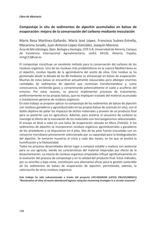 Libro de Abstracts
104
Composts generados en plantas de compostaje industrial: Calidad de los
productos y detección de problemas en el proceso, en función de los
residuos generados en el marco de la economía circular actual
Juan Antonio López-González, María José López, Francisca Suárez-Estrella,
Macarena Jurado, María José Estrella-González, Ana Belén Siles-Castellano,
Joaquín Moreno
Área de Microbiología, Dpto. Biología y Geología, CITE II-B, Universidad de Almería, Campus
de Excelencia Internacional Agroalimentario, ceiA3, CIAMBITAL. E04120, Almería, España;
lgj132@ual.es
El desarrollo del modelo económico de la economía circular sobre el que la Unión Europea
quiere asentar sus bases requiere de la creación y correcto funcionamiento de plantas
industriales de compostaje, capaces de procesar grandes cantidades de residuos orgánicos
generando un compost adecuado al uso agronómico. Aunque en los últimos años este tipo
de instalaciones han proliferado por la geografía europea, con frecuencia se encuentran
con problemas operacionales que acaban resultando en la producción de un compost de
mala calidad.
El objetivo del presente trabajo fue el de estudiar 15 plantas de compostaje industrial que
trabajan con residuos orgánicos de diferente naturaleza, con el fin de detectar donde se
generaron compost con deficiencias debidas al proceso o la materia prima gestionada
(Residuos vegetales [RV], residuos sólidos urbanos [RSU], lodos de depuradora [L], residuos
agroalimentarios [RAA] y alpeorujo [ALP]). Para ello, se analizaron los compost en función
de los parámetros de control del proceso (Humedad, conductividad, pH, C/N, densidad
aparente y materia orgánica), parámetros relacionados con la madurez y estabilización
(índice de germinación, respirometría y humificación), calidad microbiológica (recuento de
coliformes fecales) y el contenido en metales pesados (Cr, Cu, Pb, Ni, Cd, Zn y As).
Los resultados obtenidos pusieron de manifiesto la problemática actual a la que se
enfrentan las plantas de tratamiento de RSU en regiones que no disponen de quinto
contenedor adecuado a la separación de materia orgánica, puesto que los compost
generados en estas instalaciones no ofrecieron una calidad mínima para el uso del material
compostado, siendo especialmente llamativo el elevado contenido en algunos metales
pesados como el Pb o el Cu en su composición. En cuanto a las plantas de compostaje
industrial de RV, se detectaron valores elevados de pH y conductividad que fueron
determinantes para generar un producto de marcado carácter fitotóxico. En el caso de
estas plantas de tratamiento, el principal problema se asocia a la enorme cantidad de
residuos que tratan, mucho mayor que el volumen para el que fueron dimensionadas,
ocasionando que los residuos no puedan someterse a un tratamiento eficiente. Por el
contrario, las plantas asociadas a L, RAA y ALP (aunque con contadas excepciones)
ofrecieron unos productos seguros y aplicables en campo, pese a los siempre presentes
problemas del escalado del proceso en plantas industriales.
Agradecimientos: Este trabajo ha sido financiado por el Ministerio de Economía y Competitividad a través
del proyecto ALG2015-64512-R.
 