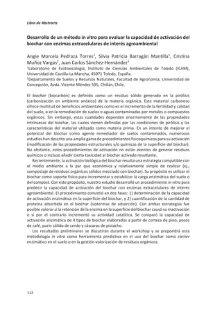 Libro de Abstracts
108
Compostaje in situ de sedimentos de alpechín acumulados en balsas de
evaporación: mejora de la conservación del carbono mediante inoculación
María Rosa Martínez-Gallardo, María José López, Francisca Suárez-Estrella,
Macarena Jurado, Juan Antonio López-González, Joaquín Moreno
Área de Microbiología, Dpto. Biología y Geología, CITE II-B, Universidad de Almería, Campus
de Excelencia Internacional Agroalimentario, ceiA3, 04120, Almería, España;
mmg113@ual.es
El compostaje constituye un excelente método para la conservación del carbono de los
residuos orgánicos. Uno de los residuos más problemáticos en la cuenca Mediterránea es
el alpechín, residuo líquido de la agroindustria del aceite de oliva. Este residuo se ha
gestionado desde la década de los 80 mediante su almacenaje en balsas de evaporación.
Muchas de estas balsas se encuentran actualmente clausuradas pero albergan enormes
cantidades de sedimentos de alpechín que continúan transformándose y, como
consecuencia, emitiendo gases y contaminando potencialmente el suelo y acuíferos del
entorno. Por estas razones, es preciso implementar procesos de tratamiento,
preferentemente en las propias balsas, que no impliquen traslado del material acumulado
a instalaciones gestoras de residuos orgánicos.
En este trabajo se propone aplicar co-compostaje de los sedimentos de balsas de alpechín
con residuos ganaderos y agroindustriales en las propias balsas de acúmulo (in situ), con el
doble objetivo de paliar los impactos de dichos materiales y proveer de un producto final
para su posterior uso en agricultura. Además, para acelerar el secuestro de carbono se
investigó el efecto de la inoculación de los materiales con microorganismos seleccionados.
El ensayo se llevó a cabo en una balsa de evaporación ubicada en Mora (Toledo). A los
sedimentos de alpechín se incorporaron residuos orgánicos agroindustriales y ganaderos
de los alrededores y se dispusieron en 4 pilas. Dos de las pilas fueron inoculadas con un
consorcio microbiano previamente seleccionado por su capacidad para la biodegradación
del alpechín. Se tomaron muestras al inicio y cada dos meses, en las que se analizó la
humificación y la fitotoxicidad.
Todos los procesos desarrollados dieron lugar a compost estable y maduro con potencial
para su uso agrícola, siendo las características del material mejoradas por efecto de la
bioaumentación. La mezcla de residuos orgánicos empelados influyó significativamente en
la evolución del proceso de compostaje y en la calidad del producto final. Estos métodos,
por su sencillez y bajo coste, constituyen una alternativa eficaz para la gestión sostenible
de los sedimentos de balsas de evaporación de alpechín, permitiendo, además, la
valorización de otros residuos orgánicos.
Este trabajo ha sido subvencionado a través del proyecto LIFE+REGROW (LIFE16 ENV/ES/000331)
“Reclamation of olive oil waste abandoned lagoons using bio-recovering strategies in a circular economy”.
 