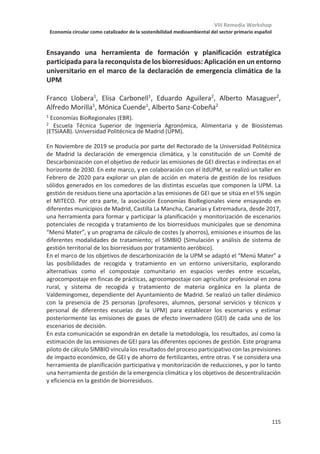 VIII Remedia Workshop
Economía circular como catalizador de la sostenibilidad medioambiental del sector primario español
111
Barreras para el salto de escala de la producción agroecológica baja en
carbono desde dos perspectivas: producción e investigación
Ivanka Puigdueta1,2
, José Luis Cruz3
, Ana Iglesias2,4
, David Pereira1
, Alberto
Sanz-Cobeña1,2
1
ETSI Agronómica, Alimentaria y de Biosistemas (ETSIAAB), Universidad Politécnica de
Madrid, Ciudad Universitaria s/n, 28040 Madrid
2
Centro de Estudios e Investigación para la Gestión de Riesgos Agrarios y Medioambientales
(CEIGRAM), Paseo Senda del Rey 13, 28040 Madrid
3
Departamento de Investigación Aplicada y Extensión Agraria. Instituto Madrileño de
Investigación y Desarrollo Rural, Agrario y Alimentario (IMIDRA), C/Alcalá 16, 1ª planta, 28014
Madrid
4
Departamento de Economía Agraria, Universidad Politécnica de Madrid (UPM), 28040
Madrid
La producción alimentaria bajo sistemas agroecológicos está siendo propuesta como
alternativa a los sistemas convencionales por su asociación con una serie de beneficios socio-
ambientales, como son la restauración de servicios ecosistémicos, su potencial para mejorar la
resiliencia frente al cambio climático, o el refuerzo de los vínculos entre producción y consumo.
Sin embargo, el salto de escala de estos sistemas sigue siendo un desafío. En este estudio
analizamos las principales barreras para el salto de escala para una producción agroecológica
baja en carbono comparando las perspectivas de productores e investigadores. Para ello se han
realizado entrevistas semi-estructuradas a 10 investigadores/as y 10 productores/as. Los
resultados se analizarán a partir del software de análisis cualitativo NVivo, mediante una
codificación en tres fases: abierta, axial y selectiva. Las barreras son clasificadas en cuatro tipos:
políticas, sociales, económicas y biofísica. Los resultados preliminares señalan algunas barreras
políticas como desencadenantes de otras que conducen a una menor producción, como son la
desregulación de las externalidades o el asesoramiento cautivo.
 