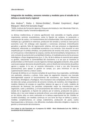 Libro de Abstracts
124
recursos para invertir en su sostenibilidad. De lo contrario la dehesa seguirá sufriendo el
progresivo abandono de las prácticas de manejo en unas zonas y la intensificación del uso
en otras, ambos procesos igualmente amenazantes para la persistencia de este sistema
agroganadero de alto valor natural.
 