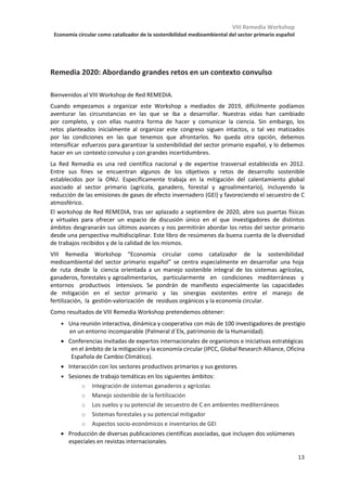 VIII Remedia Workshop
Economía circular como catalizador de la sostenibilidad medioambiental del sector primario español
9
S1-26-P Estimación de las emisiones de gases de efecto invernadero provenientes de la producción e
industrialización de la soja en el Paraguay desde el año 1990 al 2014.
María Elena Sánchez
S1-27-P Impacto del método de desherbado en las emisiones de GEI en cereal de invierno.
Jordi Doltra, Joan Serra, Assumpció Antón, Silvia Cufí
S1-28-P Variación de la respiración edáfica y del contenido en materia orgánica en suelos afectados por
distinto grado de salinidad.
Silvia Raya de Miguel, José Navarro Pedreño, Ignacio Gómez Lucas, Antonis A. Zorpas
S1-29-P Muestras compuestas y espectroscopía NIR: una estrategia óptima para monitorizar cambios de
carbono orgánico en los suelos.
César Guerrero, Romina Lorenzetti
S1-30-P Estudio de las comunidades microbianas del suelo en sistemas agroforestales fertilizados con lodos
de depuradora.
Vanessa Álvarez-López, Alexander Lamas, Beatriz Vázquez, Marcos Lado-Liñares, Rosa Mosquera-
Losada
S1-31-P ¿Es posible medir la volatilización del amoniaco en parcelas agrícolas con técnicas robustas y
sencillas?
Eva Herrero, Viviana Guido, Mónica Guillén, Arturo Dauden, Giorgio Provolo, Rocío Rodríguez, Alberto
Sanz-Cobeña, Dolores Quílez
S1-32-P Evaluación del cambio en el stock edáfico de carbono orgánico en Mallorca en la última década.
José Antonio Rodríguez Martín, Jorge Álvaro-Fuentes, Carmen Gutiérrez, Nikos Nanos, Miguel Escuer,
José Joaquín Ramos-Miras, Carlos Gil, Diana Martín-Lammerding, Rafael Boluda, José Luis Gabriel
S1-33-P Emisiones de CO2 del suelo en diversos cultivos en zonas semiáridas Mediterráneas.
Irene Martín Brull, Carlos Cantero Martínez, Ana Bielsa Aced, Samuel Franco-Luesma, Victoria
Lafuente Rosales, Eva Teresa Medina Pueyo, Jorge Álvaro Fuentes
S1-34-P Water reuse in agriculture irrigation in Southern Portugal – the REUSE Project.
João Marinheiro, Cláudia Marques-dos-Santos Cordovil, Cecilia Rego, Sara Antunes, J. Madeira,
D. Guerreiro, David Morais, D. Lopes, I. Saraiva, Joana Pinto Coelho, J. Costa Gomes, M. Ruivo,
M. Moreira, M. Varela, S. Ramalho, Vitor Vilar, Nuno Brôco
S1-35-P La cubierta vegetal en el olivar: caso de estudio para evaluar su influencia en el potencial de mitigación,
eficiencia en el uso del agua y condiciones microclimáticas.
Ana López-Ballesteros, Sonia Chamizo, Ana Meijide, Sergio Aranda-Barranco, Enrique P. Sánchez-
Cañete, Andrew S. Kowalski, Penélope Serrano-Ortiz
Sesión 2: Ganadería
KL-02 Impacto climático reducido de sistemas ganaderos extensivos: claves de los niveles de referencia.
Pablo Manzano
S2-01-O Análisis de la huella de carbono de explotaciones de vacuno de leche en España.
Salvador Calvet, Noelia Ibáñez, Fernando Estellés
S2-02-O 3-NOP: historia del diseño y estudio de una molécula que reduce la producción de metano en
rumiantes.
Alejandro Belanche, Ignacio Martín-García, Juan M. Palma, Pedro Romero, Nicola Walker, Maik
Kinderman, David R. Yáñez-Ruiz
S2-03-O Reducción de la producción de metano en vacuno lechero como objetivo de selección genética.
Óscar González-Recio, Javier López-Paredes, Latifa Ouatahar, Noureddine Charfeddine, Eva Ugarte,
Rafael Alenda, José Antonio Jiménez-Montero
S2-04-O Modelización de las dinámicas de carbono orgánico del suelo en los sistemas de pastos de la zona
Atlántica de España.
Asma Jebari, Jorge Álvaro-Fuentes, Guillermo Pardo, Agustín Del Prado
S2-05-O Plataforma ClearFarm: diseño de una herramienta para mejorar el bienestar animal y reducir las
emisiones GEI en ganadería.
Pol Llonch, Laura Talens Peiró, Xavier Gabarrell, Xavier Manteca
S2-06-O Predicción de la emisión de NH3 en el periodo 2020-2100 en explotaciones de gallinas ponedoras en
clima atlántico bajo el escenario climático RCP8.5.
49
50
51
52
53
54
55
56
57
61
65
66
67
68
69
70
Libro de Abstracts
Eduardo Rosa, Haritz Arriaga, Ainara Artetxe, Oscar del Hierro, Pilar Merino
S2-07-P ¿Se puede vivir mejor y emitir menos? Potencialidades y limitaciones de reducir a un ordeño al día
en ovino y caprino.
Elena Galán
S2-08-P Desarrollo de modelos de predicción de la producción de metano en ovino a partir de base de datos
 