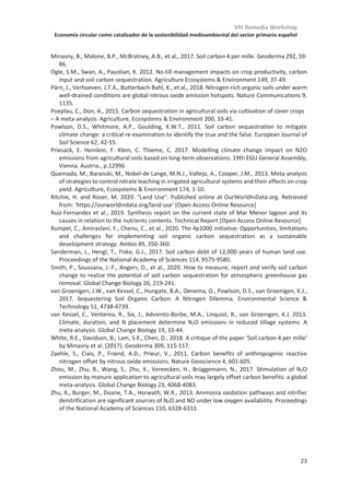 VIII Remedia Workshop
Economía circular como catalizador de la sostenibilidad medioambiental del sector primario español
19
Keynote KL-01
Incremento de carbono y disminución de emisiones de N2O en suelos
agrícolas. ¿Son compatibles?
Maria Luz Cayuela*, María Sánchez-García, Miguel Angel Sánchez-Monedero
Departamento de conservación de suelos y agua y manejo de residuos orgánicos. CEBAS-
CSIC. Campus Universitario de Espinardo, Apartado de correos 164, 30100 Murcia
*mlcayuela@cebas.csic.es
Se estima que un 50% del suelo a nivel global (excluyendo las zonas cubiertas por el hielo
y los desiertos) se utiliza ya como suelo agrícola (Ritchie  Roser, 2019). En tan solo 300
años se ha quintuplicado el área dedicada a cultivos y pastos, por lo que la expansión de
los suelos agrícolas (cambio en el uso de la tierra) constituye actualmente uno de los
mayores impactos que la humanidad ejerce sobre el medio ambiente. No solo ha
aumentado la extensión de suelos agrícolas, también se ha conseguido un incremento
substancial de su productividad. Por ejemplo, en España se necesita en la actualidad solo
un tercio del área de cultivo que se usaba en los sesenta para producir la misma cosecha
que entonces (http://www.fao.org/faostat). La intensificación de la agricultura, aunque ha
evitado un incremento todavía mayor de la extensión de la superficie agrícola, no ha venido
libre de problemas medioambientales, como la pérdida de biodiversidad, eutrofización de
las aguas por el excesivo uso de fertilizantes y el incremento de emisiones de gases de
efecto invernadero. Un claro ejemplo de sobre-explotación del suelo que ha hecho saltar
las alarmas recientemente es el caso del Mar Menor en Murcia, donde la excesiva
urbanización y el incremento de agricultura intensiva han deteriorado (potencialmente de
manera irreversible) la mayor laguna salada de Europa (Ruiz-Fernández et al., 2019).
A nivel global, uno de los efectos más conocidos de la conversión de suelo forestal a suelo
agrícola es la disminución de sus reservas de carbono orgánico (Sanderman et al., 2017), lo
que se relaciona directamente con su pérdida de fertilidad y su vulnerabilidad ante la
erosión. Por otro lado, si se adoptan prácticas de manejo que favorezcan la acumulación
de C, los suelos agrícolas pueden representar una oportunidad como sumidero de C. En los
últimos años varios organismos internacionales han mostrado un creciente interés por
analizar las reservas globales de C en suelo, así como formas efectivas de secuestrar C.
Una de las iniciativas que está teniendo mayor repercusión es la iniciativa
4x1000 (https://www.4p1000.org/), que fue lanzada en la COP-21 por el gobierno
francés y a la que se han adherido numerosos países, entre ellos España. El objetivo de
esta iniciativa es frenar la pérdida de C orgánico de suelos y mejorar el secuestro de C,
con la meta final de garantizar la seguridad alimentaria y mitigar el cambio
climático. Mientras que la importancia de frenar las pérdidas de C orgánico en
los suelos (reservas de C) para garantizar su sostenibilidad es reconocida de forma
unánime, el potencial de los suelos como sumidero de C para mitigar el cambio
climático (secuestro de C) es un tema controvertido (Lal, 2004; Powlson et al., 2011).
La iniciativa 4x1000 se basa en la premisa de que los suelos contienen 2400 Giga toneladas
de C (considerando 2 metros de profundidad). Puesto que las emisiones globales debido al
uso de combustibles fósiles se estiman en 8.9 Giga toneladas anuales, 8.9/2400= 4 ‰. Esto
 