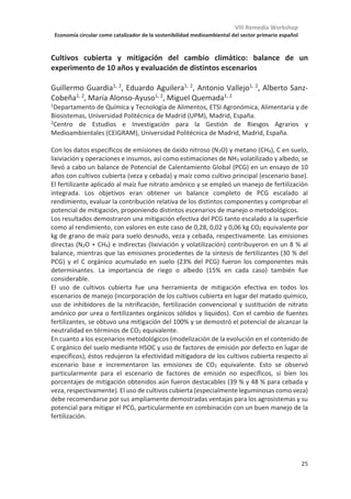 VIII Remedia Workshop
Economía circular como catalizador de la sostenibilidad medioambiental del sector primario español
21
enmiendas orgánicas sobre las emisiones de N2O (Aguilera et al., 201; Chen et al., 2013;
Zhou et al., 2017), existiendo una enorme variabilidad en los resultados, que depende de
las características de la enmienda y de las condiciones ambientales. En general, materiales
estabilizados (composts, biochar) dieron lugar a bajas emisiones de N2O (Charles et al.,
2017; Borchard et al., 2019).
Uso de fertilizantes y riego
La adición de N en suelos agrícolas y el riego pueden favorecer el secuestro de C de
forma indirecta debido a la mayor producción y retorno de biomasa al suelo. Sin embargo,
en el caso de fertilizantes nitrogenados, Zaehle et al., (2011) concluyeron que el incremento
de emisiones de N2O contrarresta el efecto del secuestro de C, dando lugar a un balance
positivo en el forzamiento radiativo. No existe mucha información sobre el impacto del
riego en el balance entre secuestro de C y emisión de N2O. Aunque el riego puede
incrementar considerablemente la producción de biomasa que finalmente aporte C al
suelo, la humedad es uno de los parámetros más relevantes para la emisión de N2O, por lo
que el balance estará claramente afectado por el tipo de riego y su eficiencia.
Medidas para disminuir las pérdidas de C
Reducción de laboreo
La reducción o total eliminación de prácticas de laboreo se considera una práctica que
puede disminuir las pérdidas de C de suelos agrícolas, aunque existe controversia sobre su
efectividad real, debido a que se ha observado una reducción de la producción en algunos
cultivos (Ogle et al., 2012). La incertidumbre es todavía mayor respecto a su efecto sobre
las emisiones de N2O. En un meta-análisis comparando más de cuarenta estudios, van
Kessel et al (2013) concluyeron que las emisiones de N2O respecto a producción (yield-
scaled emissions) aumentaban más del 50% en estudios que habían reducido el laboreo
durante menos de 10 años, mientras que en estudios a largo plazo se observó una
reducción del 27%.
Medidas que pueden incrementar el aporte de C y disminuir sus pérdidas
Cultivos de cobertura
Los cultivos de cobertura pueden por un lado incrementar el aporte de C orgánico
cuando son incorporados al suelo y por otro pueden evitar pérdidas de C por erosión
(Poeplau  Don, 2015). El único meta-análisis sobre el efecto de los cultivos de cobertura
en las emisiones de N2O (Basche et al., 2014) encontró una gran variabilidad entre los
estudios, con un incremento de las emisiones en un 60% de los casos y una disminución en
el 40%. El estudio concluye que, cuando se consideran estudios de un año o más, el impacto
de los cultivos de cobertura sobre las emisiones de N2O es despreciable, pero alerta sobre
la necesidad de realizar más estudios de campo a largo plazo para obtener conclusiones
robustas. Quemada et al (2013) mostraron en un meta-análisis que el uso de cultivos de
cobertura reducía las pérdidas de nitrato por lixiviación en un 50%, lo que implicaría un
efecto positivo sobre las emisiones indirectas de N2O.
Sistemas agroforestales y otros sistemas policultivo
Varios estudios han demostrado que el incremento de la biodiversidad de los cultivos da
lugar a un aumento en las reservas de C del suelo (Isbell et al., 2017; Lange et al., 2015). En
 