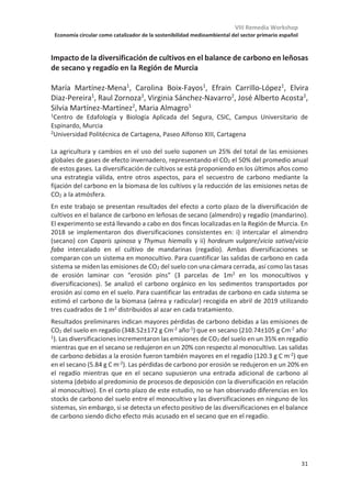 VIII Remedia Workshop
Economía circular como catalizador de la sostenibilidad medioambiental del sector primario español
27
Evaluación de los GEI de estrategias de manejo de melocotonero fertirrigado
en suelos afectados por salinidad
Maria Rosa Teira-Esmatges1*
, Marta Vilarrasa-Nogué1
, Joan Lordan2
, Josep
Maria Villar1
, Manel Pascual3
, Josep Rufat4
1 Dpt. de Medi Ambient i Ciències del Sòl, UdL, Av. Rovira Roure 191, E-25198 Lleida
2 AKIS International, PCiTAL, Parc de Gardeny, E-25003 Lleida
3 Dpt. d’Horticultura, Jardineria i Botánica, UdL, Av. Rovira Roure 191, E-25198 Lleida
4 Programa Ús Eficient de l'Aigua, IRTA, PCiTAL, Parc de Gardeny, Edifici Fruitcentre, E-
25003 Lleida
Las condiciones limitantes del suelo están relacionadas con la pérdida de productividad de
los cultivos y con la degradación de los suelos cultivables. Sin embargo, algunas prácticas
de manejo mejoran esta situación y logran un rendimiento sostenible de los cultivos a largo
plazo sin incrementar las emisiones de gases de efecto invernadero (GEI). El objetivo del
estudio fue evaluar distintas estrategias de manejo (sistema de riego, dosis de riego,
aireación y caballón) desde la perspectiva del crecimiento de los árboles y de las emisiones
de GEI (N2O y CO2) en suelos limitantes. El diseño del estudio fue en bloques al azar con
cuatro repeticiones y se realizó en dos plantaciones recientes de melocotonero (Prunus
pérsica L. (Batsch)). Los tratamientos estudiados incluyen dos sistemas de riego (riego por
goteo -DI- y riego por goteo sub-superficial -SDI-) combinados con la totalidad de las
necesidades de agua del cultivo (100%) o con un aporte deficitario de agua (el 70% de las
necesidades), con la implementación de estrategias de oxigenación de la zona radicular y
con la adición de cáscara de arroz al formar el caballón, como enmienda orgánica para
mejorar la infiltración de agua. Las estrategias probadas no tuvieron efecto sobre las
emisiones de GEI, aunque el SDI tendió a disminuirlas. Sólo la adición de cáscara de arroz
disminuyó notablemente las emisiones de N2O, aunque aumentó un poco la de CO2
(significativamente sólo en el Sitio 1). Por lo tanto, la evaluación de las emisiones de GEI de
las estrategias de riego probadas no modificó la elección agronómica. Desde la perspectiva
del crecimiento de los árboles (diámetro del tronco y área del dosel), la estrategia SDI-70
fue la mejor opción en el Sitio 1, y la DI-100 la mejor en el Sitio 2. Un estudio de mayor
duración permitiría confirmar este resultado. En general, la aplicación de oxígeno en la
zona radicular no mejoró los parámetros de crecimiento de los árboles tanto como se
esperaba. El uso de cáscara de arroz como elemento constituyente de los caballones
mejoró significativamente los parámetros de crecimiento cuando el caballón se conformó
en el momento de la plantación.
 