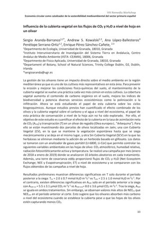 VIII Remedia Workshop
Economía circular como catalizador de la sostenibilidad medioambiental del sector primario español
29
Diferentes factores de control de las emisiones de metano en las fases de
cultivo y post-cosecha del cultivo del arroz
Maite Martinez-Eixarch1
*, Carles Alcaraz1
, Marc Viñas2
, Joan Noguerol2
, Xavier
Aranda3
, Jesús Antonio Saldaña-de la Vega1
, Maria del Mar Català3
, Francesc-
Xavier Prenafeta-Boldú2
, Carles Ibáñez1
1,* IRTA, Aguas marinas y continentales, 43540 Sant Carles de la Ràpita; 2 IRTA, GIRO, Torre
Marimon, 08140 Caldes de Montbui, 3 IRTA, Fruticultura, Torre Marimon, 08140 Caldes de
Montbui; 4 IRTA, Cultivos extensivos, Estació Experimental de l’Ebre, 43870 Amposta;
*maite.martinezeixarch@irta.cat
Las emisiones de gases de efecto invernadero (GEI), y en particular de metano (CH4), de los
arrozales están controladas por múltiples factores agronómicos y ambientales convirtiendo
la dinámica del metano en un sistema muy complejo. Para arrojar luz a esta complejidad,
durante dos años se realizó un estudio basado en el seguimiento de varios campos de arroz
en el Delta de l’Ebre con los objetivos: 1) estimar las emisiones de CH4 y N2O (óxido nitroso)
en los periodos de crecimiento de cultivo y en la post-cosecha y su potencial de
calentamiento global (PCG) y 2) evaluar los patrones asociativos y la contribución relativa
de los principales factores agroecológicos que controlan las emisiones de CH4. Para ello, se
monitorizaron 24 campos de arroz comerciales distribuidos por toda la superficie arrocera
del Delta durante dos años. Durante el crecimiento del cultivo y la post-cosecha se hacían
los muestreos de GEI mensualmente. Al inicio del cultivo y antes de la inundación se
realizaron análisis de suelo (textura, densidad aparente y concentración de materia
orgánica, sulfatos y nitrógeno) en todos los campos. Se monitorizó el manejo agronómico
de cada finca (dosis de fertilizantes y fechas de inundación siembra, cosecha e
incorporación del rastrojo) y los principales parámetros agronómicos (producción del
cultivo en curso y del cultivo anterior, densidad de planta y de panículas).
El PCG de los arrozales del Delta de l’Ebre es de 6406.7 ± 147.9 kg CO2-eq ha-1, siendo el
CH4 el principal componente mientras que las emisiones de N2O fueron en general
insignificantes. La emisión anual de CH4 es de 262.6 ± 5.9 kg CH4 m-2 ha-1, dos terceras
partes de las cuales se emiten durante la post-cosecha. Mediante un análisis multivariante
se identificaron los factores con mayor capacidad explicativa de las emisiones de CH4
durante el crecimiento del arroz y en post-cosecha. Los factores que más inciden en las
emisiones fueron diferentes en las dos fases, siendo los edáficos los más influyentes
durante el cultivo y los agronómicos en la post-cosecha. Durante el cultivo, los principales
factores fueron, por orden de importancia, la concentración de sulfatos en el suelo,
inhibiendo las emisiones, seguida de la densidad aparente y el contenido de arcilla, ambas
también con efecto inhibitorio. En la post-cosecha fueron la dosis de fertilización
nitrogenada y la cantidad de rastrojo incorporado en el suelo en el año anterior (y no la del
año en curso), los dos mostrando una relación positiva con las emisiones. Los resultados
sugieren que las estrategias de mitigación basadas en el manejo del rastrojo pueden ser las
más efectivas, más aún si se considera su papel en el secuestro de carbono y en el balance
global de carbono.
Este proyecto ha estado financiado por INIA (RTA2014-00058-C03-03) y la Unión Europea mediante el
programa Life+ (Life13 ENV/ES/001182).
 