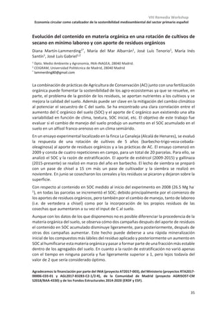 VIII Remedia Workshop
Economía circular como catalizador de la sostenibilidad medioambiental del sector primario español
31
Impacto de la diversificación de cultivos en el balance de carbono en leñosas
de secano y regadío en la Región de Murcia
María Martínez-Mena1
, Carolina Boix-Fayos1
, Efrain Carrillo-López1
, Elvira
Diaz-Pereira1
, Raul Zornoza2
, Virginia Sánchez-Navarro2
, José Alberto Acosta2
,
Silvia Martínez-Martínez2
, Maria Almagro1
1Centro de Edafología y Biología Aplicada del Segura, CSIC, Campus Universitario de
Espinardo, Murcia
2Universidad Politécnica de Cartagena, Paseo Alfonso XIII, Cartagena
La agricultura y cambios en el uso del suelo suponen un 25% del total de las emisiones
globales de gases de efecto invernadero, representando el CO2 el 50% del promedio anual
de estos gases. La diversificación de cultivos se está proponiendo en los últimos años como
una estrategia válida, entre otros aspectos, para el secuestro de carbono mediante la
fijación del carbono en la biomasa de los cultivos y la reducción de las emisiones netas de
CO2 a la atmósfera.
En este trabajo se presentan resultados del efecto a corto plazo de la diversificación de
cultivos en el balance de carbono en leñosas de secano (almendro) y regadío (mandarino).
El experimento se está llevando a cabo en dos fincas localizadas en la Región de Murcia. En
2018 se implementaron dos diversificaciones consistentes en: i) intercalar el almendro
(secano) con Caparis spinosa y Thymus hiemalis y ii) hordeum vulgare/vicia sativa/vicia
faba intercalado en el cultivo de mandarinas (regadío). Ambas diversificaciones se
comparan con un sistema en monocultivo. Para cuantificar las salidas de carbono en cada
sistema se miden las emisiones de CO2 del suelo con una cámara cerrada, así como las tasas
de erosión laminar con “erosión pins” (3 parcelas de 1m2 en los monocultivos y
diversificaciones). Se analizó el carbono orgánico en los sedimentos transportados por
erosión así como en el suelo. Para cuantificar las entradas de carbono en cada sistema se
estimó el carbono de la biomasa (aérea y radicular) recogida en abril de 2019 utilizando
tres cuadrados de 1 m2 distribuidos al azar en cada tratamiento.
Resultados preliminares indican mayores pérdidas de carbono debidas a las emisiones de
CO2 del suelo en regadío (348.52±172 g Cm-2 año-1) que en secano (210.74±105 g Cm-2 año-
1). Las diversificaciones incrementaron las emisiones de CO2 del suelo en un 35% en regadío
mientras que en el secano se redujeron en un 20% con respecto al monocultivo. Las salidas
de carbono debidas a la erosión fueron también mayores en el regadío (120.3 g C m-2) que
en el secano (5.84 g C m-2). Las pérdidas de carbono por erosión se redujeron en un 20% en
el regadío mientras que en el secano supusieron una entrada adicional de carbono al
sistema (debido al predominio de procesos de deposición con la diversificación en relación
al monocultivo). En el corto plazo de este estudio, no se han observado diferencias en los
stocks de carbono del suelo entre el monocultivo y las diversificaciones en ninguno de los
sistemas, sin embargo, si se detecta un efecto positivo de las diversificaciones en el balance
de carbono siendo dicho efecto más acusado en el secano que en el regadío.
 