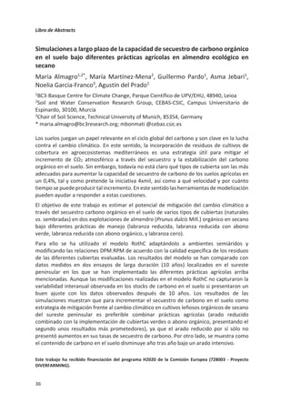 Libro de Abstracts
32
Efecto del tipo de laboreo y el uso de inhibidores de la ureasa y nitrificación
en las emisiones de GEI y NH3 en un cultivo de cebada en secano con clima
Mediterráneo
Sandra García-Gutiérrez1
, Guillermo Guardia1
, Sonia García-Marco1
, Mónica
Montoya1
, Jaime Recio1
, Alberto Sanz-Cobeña1
, Antonio Vallejo1
1ETSI Agronómica, Alimentaria y de Biosistemas (Departamento de Química y Tecnología
de Alimentos), Centro de Estudios e Investigación para la Gestión de Riesgos Agrarios y
Medioambientales (CEIGRAM), Universidad Politécnica de Madrid, Ciudad Universitaria
s/n, 28040 Madrid, España
Se han llevado a cabo dos ensayos de campo simultáneos con cebada (Hordeum vulgare L.)
sembrada en otoño de 2018, en el este de la Comunidad de Madrid bajo condiciones de
secano. El primer ensayo consistió en un diseño en parcelas divididas siendo el manejo del
suelo (no laboreo, NL, y laboreo, L) el factor principal. Los tratamientos fertilizantes
empleados fueron fertilización convencional, FER, (urea, U, en fondo y nitrato amónico
cálcico, CAN, en cobertera) y fertilización con inhibidores, INH, (doble inhibidor DMPSA +
NBPT con U y DMPSA con CAN) además de un control sin fertilización (N0). Se realizaron
mediciones de las emisiones de GEI mediante cámaras cerradas estáticas, así como del
rendimiento del cultivo y asimilación de N. En el segundo ensayo se estudiaron los efectos
del tipo de manejo del suelo (NL y L) en las emisiones de amoniaco (NH3) mediante el
método micrometeorológico IHF en un cultivo fertilizado con urea. Las dosis aplicadas de
fertilizante fueron 40 kg N ha-1 en fondo y 80 o 120 kg N ha-1 en cobertera en el primer y
segundo ensayo respectivamente.
Tanto el manejo del suelo como la fertilización influyeron en los rendimientos,
produciéndose una tendencia a aumentar en NL y aumentando hasta en un 30 % en los
tratamientos fertilizados respecto a N0. Los flujos acumulados de N2O y las emisiones
escaladas al rendimiento disminuyeron en el orden FER  INH  N0 y L  NL a lo largo de
todo el ensayo. El tratamiento fertilizante con inhibidores redujo en un 52,8 % las emisiones
de N2O respecto a la fertilización sin inhibidores. El mayor pico de emisión se produjo dos
meses después de la cosecha (efecto pulso), tras un periodo de intensas lluvias estivales
precedidas de varias semanas de sequía y elevadas temperaturas. Todos los tratamientos
y técnicas de manejo produjeron un sumidero de CH4, sin existir diferencias entre la
fertilización con o sin inhibidores. Los efectos sobre la respiración del suelo sólo difieren
entre L y NL antes de la segunda fertilización, siendo mayores las emisiones en las parcelas
labradas. En cuanto a la volatilización de NH3 (emisiones indirectas de N2O), se observó que
las emisiones tienden a aumentar en NL frente a L durante el periodo de cultivo. Las
pérdidas de N-NH3 al final del ensayo fueron del 8.8 % y del 7.4 % del total del N aplicado
en NL y L respectivamente. La cantidad de NH3 volatilizado durante la senescencia osciló
entre 0.5 y 3.0 kg N ha-1.
Con los resultados obtenidos se puede concluir que en cultivos de secano en clima
Mediterráneo el no laboreo del suelo favorece la reducción de las emisiones directas de
GEI. Además, el uso de inhibidores con U o CAN es una estrategia positiva en la reducción
de las emisiones de N2O sin que ello afecte negativamente al rendimiento del cultivo.
 