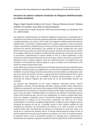 VIII Remedia Workshop
Economía circular como catalizador de la sostenibilidad medioambiental del sector primario español
33
Influencia de la cubierta vegetal en los flujos de CO2 y H2O a nivel de hoja en
un olivar
Sergio Aranda-Barranco1,2*
, Andrew S. Kowalski2,3
, Ana López-Ballesteros4
Penélope Serrano-Ortiz1,2
, Enrique Pérez Sánchez-Cañete, 2,3
1Departmento de Ecología, Universidad de Granada, 18010, Granada
2Instituto Interuniversitario de Investigación del Sistema Tierra en Andalucía, Centro
Andaluz de Medio Ambiente (IISTA -CEAMA), 18006, Granada
3Departmento de Física Aplicada, Universidad de Granada, 18010, Granada
4Departament of Botany, School of Natural Sciences, Trinity College Dublin, D2, Dublín,
Irlanda
*sergioaranda@ugr.es
La gestión de los olivares tiene un impacto directo sobre el medio ambiente en la región
mediterránea ya que es uno de los cultivos más representativos en esta área. Para prevenir
la erosión y mejorar las condiciones físico-químicas del suelo, el mantenimiento de la
cubierta vegetal se vuelve una práctica cada vez más común en estos cultivos. La cobertura
vegetal aumenta el contenido de carbono orgánico en el suelo, mejora los índices de
biodiversidad y potencia diversos servicios ecosistémicos como la polinización o la
infiltración. Ahora se está estudiando el papel de esta cubierta sobre los ciclos
biogeoquímicos. Aunque estudios previos han cuantificado el efecto combinado de los
olivos y la cubierta vegetal sobre el carbono y el agua a nivel del ecosistema, el papel de
esta práctica de conservación a nivel de la hoja aún no ha sido explorado. Por ello, el
objetivo de este estudio es cuantificar el efecto de la cubierta en la tasa de asimilación neta
de CO2 (Anet) y transpiración (T) en un olivar de regadío (Olea europea L. Arbequina). Para
ello se están muestreando dos parcelas de olivos localizadas en Jaén; una con Cubierta
Vegetal (CV), en la que se mantiene la vegetación espontánea hasta que se siega
mecánicamente y se deja en el mismo lugar, y otra Sin Cubierta Vegetal (SCV) en la que las
herbáceas se eliminan mediante la adición de un herbicida basado en glifosato. Los datos
se tomaron con un analizador de gases portátil (LI-6800, Li-Cor) que permite controlar las
siguientes variables ambientales en las hojas de olivo: CO2 atmosférico, humedad relativa,
radiación fotosintéticamente activa y temperatura. Se realizó una campaña por mes (enero
de 2018 a enero de 2019) donde se analizaron 10 árboles aleatorios en cada tratamiento.
Además, una torre de covarianza eddy proporcionó flujos de CO2 y H2O (Net Ecosystem
Exchange; NEE y Evapotranspiración; ET) a nivel de ecosistema y se compararon con los
flujos obtenidos de las campañas a nivel de hoja.
Resultados preliminares muestran diferencias significativas en T solo durante el período
posterior a la siega: Tcv = 2.0 ± 0.7 mmol H2O m-2s-1 vs Tscv = 2.5 ± 1.0 mmol H2O m-2s-1. Por
el contrario, existen diferencias significativas en Anet solo en el período anterior a la siega
con Anet-cv сϱ͘ϱцϯ͘ϭʅŵŽůK2 m-2s-1 vs Anet-scvсϴ͘Ϭцϯ͘ϲʅŵŽůK2 m-2s-1. Tras la siega, Anet
se iguala en ambos tratamientos. Sin embargo, se observan valores más altos de NEEcv que
NEEscv en el período anterior al corte. Esto sugiere que los olivares absorben más carbono
a nivel del ecosistema cuando se establece la cubierta pese a que las hojas de los olivos
estén capturando menos CO2.
 