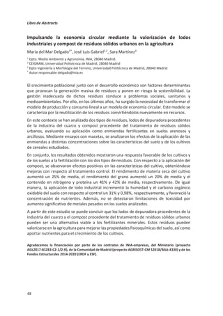Libro de Abstracts
44
Capacidad indirecta del biochar para secuestrar carbono al estimular la
producción de glomalina
María Blanca Pascual1*
, Giovana Prado Fortuna Macan2
, Miguel Ángel
Sánchez-Monedero1
, Mª Luz Cayuela1
, Antonio Lidón3
, Rosa María Belda2
,
Fernando Fornés2
1
C. Edafología y Biología Aplicada del Segura (CEBAS)-CSIC. C. Univ. Espinardo. 30100, Murcia.
2
Instituto Agroforestal Mediterráneo, Univ. Pol. València. Camino de Vera s/n. 46022 Valencia.
3
Instituto Universitario de Ingeniería del Agua y del Medio Ambiente, Universitat Politècnica de
València. Camino de Vera s/n. 46022 Valencia.
*blanca.pascual@csic.es
Los suelos agrícolas son a la vez una fuente y sumidero de carbono (C). La mayoría de los
escenarios planteados desde las instituciones para frenar y revertir el calentamiento global
incluyen el impulso de medidas que promuevan el secuestro de C. Hay una gran variedad de
opciones para promover su incremento en suelos agrícolas, entre las que se encuentra el uso
del biochar como enmienda orgánica. Además de su carácter recalcitrante, que le permite
capturar y almacenar C en el suelo, el biochar es capaz de interaccionar con las comunidades
microbianas del suelo.
Un ejemplo sería la interacción del biochar con los hongos micorrízicos arbusculares (HMa). El
principal factor que indica la presencia de estos hongos es la glomalina, una de las proteínas
que producen. Entre otros beneficios, facilitan la acumulación e inmovilización de C en el suelo
debido a que favorecen su estabilización y protección en macroagregados. Además, los HMa
tienen el potencial de reducir la emisión de gases de efecto invernadero producidos por el suelo
gracias a las mejoras en la estructura del mismo y/o el efecto que generan sobre los flujos de
agua, C y N entre la atmósfera y el suelo.
Con el objetivo de estudiar el potencial del biochar para secuestrar C en sistemas de producción
agrícola, se llevó a cabo un experimento de cultivo de olivo en macetas bajo condiciones
controladas en invernadero. En él, se estudió la respuesta de las plantas de olivo y del suelo
tras la adicción de un 2% de seis biochars generados a partir de diferentes métodos de
producción (pirólisis, carbonización hidrotérmica), materiales de partida (residuos agrícolas) y
temperaturas de pirólisis (400-600°C). Durante el ensayo se estudiaron la concentración de
glomalina en el suelo, así como la producción de CO2, actividad microbiana (hidrólisis de
diacetato de fluoresceína; FDA) y otros parámetros relacionados con el crecimiento y estado
nutricional de las plantas. Al finalizar los 10 meses de cultivo, aunque todas las plantas tuvieron
un crecimiento similar, si se observaron diferencias entre el suelo de los tratamientos con
biochar respecto al control. Específicamente, algunos biochars disminuyeron la producción de
CO2 por el suelo y, en cambio, aumentaron la concentración de glomalina. Estos resultados
sugieren que el hidrochar y los biochar pirolizados a altas temperaturas son una opción viable
y efectiva para secuestrar el C atmosférico, no únicamente debido a su estabilidad, sino
también probablemente gracias a que favorecen la proliferación de HMa.
Agradecimientos: Ministerio de Economía y Competitividad Proyecto: Ref. CTM2015-67200-R (MINECO,
AEI, FEDER, UE) y Ministerio de Ciencia e Innovación. Proyecto Ref. RTI2018-099417-B-I00 (MCIU, AEI,
FEDER, UE).
 