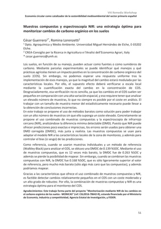 VIII Remedia Workshop
Economía circular como catalizador de la sostenibilidad medioambiental del sector primario español
47
Variabilidad espacial de emisiones de óxido nitroso y metano en una parcela
comercial de trigo blando bajo sistema de riego por aspersión
Ramón Isla1
, Mónica Guillén1
, Joaquín Aibar2
, Dolores Quílez1
1Unidad de Suelos y Riegos (Unidad asociada EEAD-CSIC), Centro de Investigación y
Tecnología Agroalimentaria de Aragón (CITA). Avda. Montañana 930, 50059 Zaragoza,
España.
2Departamento de Ciencias Agrarias y del Medio Natural. Escuela Politécnica Superior de
Huesca. Universidad de Zaragoza, Instituto Agroalimentario de Aragón-IA2 (CITA-
Universidad de Zaragoza), Spain.
Fuente Financiación: Ministerio de Economía, Industria y competitividad (AGL2013-49062-C4-3-R).
Las mediciones de emisiones de gases de efecto invernadero en España se han realizado
generalmente en parcelas experimentales utilizando cámaras estáticas, muestreando una
superficie limitada de suelo, y con pocas repeticiones por lo que no se conoce bien la
variabilidad de estas emisiones. Por ello, el objetivo de este trabajo ha sido cuantificar la
variabilidad espacial de las emisiones de N2O y CH4 en una parcela comercial de 5,86 ha de
trigo blando (T. aestivum L.) cv. ‘Guadalupe’ situada en el Valle Medio del Ebro regada
mediante aspersión en cobertura total. La parcela dispone de un suelo profundo (Typic
xerofluvent, limoso fino) de pH 8,3 y 35% de carbonato cálcico. Las prácticas de manejo
fueron las habituales de la zona. El cultivo recibió un total de 350 mm (riego + lluvia) desde
siembra a cosecha. Se aplicaron 30 kg de N en presiembra (amoniacal) y 122 kg N en forma
de urea durante el ahijamiento. Las medidas de gases se realizaron mediante la colocación
de 20 cámaras estáticas distribuidas de forma regular en la parcela con un total de 25
muestreos entre el 21 de enero y el 15 de diciembre. Las plantas de trigo se recortaron
para facilitar el cierre de las cámaras. Las muestras se analizaron mediante cromatografía
de gases. Los flujos de emisión de N2O oscilaron entre -3,4 y 3460 g N ha-1 día-1, con un
valor medio de 27,8 g N ha-1 día-1. Se observó un pico de emisión a continuación de la
aplicación de urea en ahijamiento, con una duración de unos 22 días. Las emisiones
acumuladas de N2O oscilaron entre 0,67 y 21,15 kg N ha-1 año-1 en los 20 puntos
muestreados, con un valor medio de 3,64 kg N ha-1 año-1 (CV=128%). El factor de emisión
osciló entre 0,0029 y 0,1717 kg N kg-1 N aplicado, con un valor medio de 0,0242
(mediana=0,013; CV=152%). No se encontró una relación significativa entre la emisión
acumulada de N2O y los contenidos de carbono orgánico, arcilla y arena del suelo. Los
flujos de emisión de CH4 oscilaron entre -28,4 y 24,7 g C ha-1 día-1, con un valor medio de
-0.59. No se observó una relación aparente entre el desarrollo del cultivo y los flujos de CH4
medidos. Las emisiones acumuladas de CH4 presentaron una gran variabilidad espacial,
fluctuando entre -1273 y +921 g C N ha-1 año-1 con un valor medio de -305 g C ha-1 año-1
(CV=205%). Dicho valor medio es significativamente (p=0,04) distinto de cero, lo que indica
una ligera tendencia a actuar el suelo como sumidero de metano.
Este estudio demuestra la elevada variabilidad espacial de las emisiones de N2O,
observándose algunas zonas de la parcela con elevadas emisiones no atribuibles a factores
de suelo medidos. El factor de emisión obtenido ha sido mayor que el valor utilizado del 1%
para realizar los inventarios de emisiones, aunque quizás la ausencia de plantas dentro de
las cámaras haya provocado una sobreestimación de estas emisiones.
 