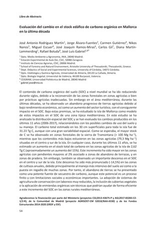 Libro de Abstracts
50
Variación de la respiración edáfica y del contenido en materia orgánica en
suelos afectados por distinto grado de salinidad
Silvia Raya de Miguel1
, Jose Navarro Pedreño1
, Ignacio Gómez Lucas1
, Antonis
A. Zorpas2
1Departamento de Agroquímica y Medio Ambiente, Universidad Miguel Hernández de
Elche, Elche, España
2Open University of Cyprus, Faculty of Pure and Applied Science, Nicosia, Chipre
La actividad agrícola ejerce una presión sobre el medio y a la vez depende de las
condiciones de este para su desarrollo. A lo largo de la historia se ha constatado que el
riego puede generar la aparición de suelos salinos, además de que las sales pueden tener
un origen consustancial al material parental. La salinidad es una de las causas que genera
reducción de la productividad agrícola y numerosos trabajos apuntan como estrategia para
combatirla el uso de enmiendas orgánicas. El empleo de estas enmiendas puede aportar
nutrientes y encaja en las estrategias de reutilización de residuos orgánicos para favorecer
la economía circular y la mitigación de los efectos asociados al cambio climático.
En el trabajo que se presenta, se han utilizado ocho suelos agrícolas, cercanos al Parque
Natural de El Hondo Elche-Crevillente, con distinto grado de salinidad (con conductividades
eléctricas entre 250-3000 ђS/cm) a los que se les adicionó compost de lodo de depuradora
(Aspe, Alicante) estableciendo los siguientes tratamientos (% en peso): T0 (sin adición), T1
(2% de compost), T2 (4% de compost) y T3 (6% de compost). Se mantuvieron a humedad
constante (60% de capacidad de campo) y se determinó la conductividad eléctrica (extracto
acuoso 1:5), la respiración edáfica (respirómetro BacTrac) y la materia orgánica oxidable
(método de Walkey-Black) en dos momentos, al inicio del experimento (M0) y a los cuatro
meses (M1).
Los resultados obtenidos mostraron, en líneas generales, que tanto la respiración edáfica
como el contenido de materia orgánica de los suelos aumentaron para todos ellos del
muestreo M0 al M1, siendo este incremento más notable conforme la adición de materia
orgánica fue mayor. La salinidad parece que afectó negativamente a la respiración edáfica
y, en alguna medida, también al contenido de materia orgánica. Los resultados son
concordantes con la menor actividad biológica esperable en suelos afectados por sales. Sin
embargo, este resultado no debe enmascarar el efecto positivo que tuvo la adición de la
enmienda orgánica.
Estos datos corroboran que la adición de compost, de materiales compostados y
estabilizados, a corto plazo tienen un efecto positivo para el incremento del contenido de
materia orgánica de los suelos y la activación biológica, incluso en aquellos que presentan
una salinidad elevada.
No obstante, se hacen necesarios estudios a largo plazo que puedan determinar el balance
final asociado al incremento de carbono del suelo, los efectos positivos o negativos que
pudiera tener con relación al cambio climático y el secuestro de carbono por parte del
medio edáfico.
 