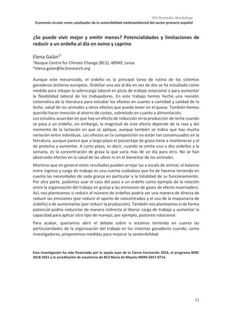 VIII Remedia Workshop
Economía circular como catalizador de la sostenibilidad medioambiental del sector primario español
67
Reducción de la producción de metano en vacuno lechero como objetivo de
selección genética
Óscar González-Recio1,2
, Javier Lopez-Paredes3
, Latifa Ouatahar1
, Noureddine
Charfeddine4
, Eva Ugarte5
, Rafael Alenda2
, José Antonio Jiménez-Montero4
1Departamento de mejora genética animal.Instituto Nacional de Investigación y
Tecnología Agraria y Alimentaria, 28040 Madrid, Spain.
2 Departamento de Producción Agraria. Escuela Técnica Superior de Ingeniería
Agronómica, Alimentaria y de Biosistemas. Universidad Politécnica de Madrid, 28040
Madrid, Spain.
3Federación Española de Criadores de Limusín, 28020 Madrid, Spain.
4Spanish Holstein Association (CONAFE), 28340 Madrid, Spain.
5Department of Animal Production, NEIKER—Tecnalia, 01080 Vitoria-Gasteiz, Spain.
La ganadería es responsable del 13% de las emisiones totales de gases de efecto
invernadero siendo las emisiones de metano un contribuyente muy importante porque
tiene un potencial de calentamiento global 28 veces mayor que el CO2. En este contexto,
el metano de la fermentación entérica se considera uno de los principales entre los gases
de efecto invernadero (GEI) provenientes de la ganadería. Además, el CH4 eructado
representa una pérdida de energía alimentaria en los rumiantes, ya que genera una pérdida
entre el 2% y el 12% de la ingesta neta de energía. Por ello, la reducción de las emisiones
entéricas de CH4 en rumiantes, y específicamente en el ganado lechero, se ha convertido
en un área importante de investigación y se enmarca dentro del compromiso de la Unión
Europea de reducir en un 20% sus emisiones de GEI en relación con 1990. El objetivo del
presente estudio fue analizar el impacto de incorporar la reducción de metano entérico en
el objetivo de selección del ganado lechero en España, y evaluar la respuesta genética y
económica del resto de los caracteres incluidos en el índice de selección en cuatro
escenarios diferentes. Para ello se desarrolló un modelo bioeconómico que permitiera
derivar los valores económicos en cada uno de los escenarios.
Como resultado, se estimó que, teniendo en cuenta las tendencias genéticas positivas para
producción de leche es posible disminuir las emisiones totales de metano en la industria
láctea en España entre un 2-5% en los próximos 10 años Asimismo se estimó que la
intensidad de metano por litro de leche también disminuiría en todos los escenarios. Se
realizó un análisis de sensibilidad en el que se probaron varios factores (incertidumbre en
los parámetros genéticos de los precios del metano y el carbono) que sólo produjeron
pequeñas desviaciones del escenario de referencia. Solo en el caso de obtener una
respuesta genética deseada e incluyendo en el índice de selección un peso importante
obtenía (33%) para las emisiones de metano se obtenía una reducción considerable de las
emisiones totales de metano. En este caso, sería posible lograr una reducción del 20% de
la producción de metano en 10 años. Como consecuencia, se observaría una desaceleración
de la ganancia genética para los caracteres de producción entre un 6-18%. Este estudio
muestra la posibilidad y consecuencias de incluir caracteres relacionados con la
sostenibilidad ambiental.
 