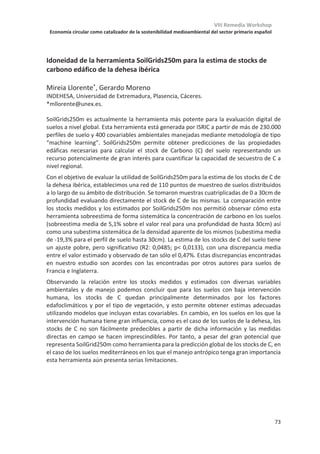 VIII Remedia Workshop
Economía circular como catalizador de la sostenibilidad medioambiental del sector primario español
69
Plataforma ClearFarm: diseño de una herramienta para mejorar el bienestar
animal y reducir las emisiones GEI en ganadería
Pol Llonch1*
, Laura Talens Peiró2
, Xavier Gabarrell2,3
, Xavier Manteca1
1
Departament de Ciència Animal i dels Aliments, UAB, 08193 Cerdanyola del Vallès
2
Institut de Ciència i Tecnologia Ambiental, UAB, 08193 Cerdanyola del Vallès
3
Departament d’Enginyeria Química, Biològica i Ambiental, UAB, 08193 Cerdanyola del Vallès
Para mejorar la sostenibilidad en ganadería es necesario abordar dos aspectos clave: la
mejora del bienestar de los animales y la mitigación del impacto ambiental en granjas.
El proyecto ClearFarm (Horizonte 2020), en el que participan 13 socios de 6 países
europeos, tiene entre sus objetivos la selección de indicadores para evaluar el bienestar
del ganado porcino y vacuno lechero en granjas, y al mismo tiempo estimar su impacto
ambiental, basándose sobre todo en las emisiones de gases de efecto invernadero. Para la
adquisición de datos, se utilizarán sensores individualizados de evaluación continua que
aportarán información de los animales como la temperatura corporal, movilidad, el
comportamiento alimentario, etc. La información de los sensores se utilizará también para
evaluar el impacto ambiental mediante la metodología de análisis del ciclo de vida (ACV).
El objetivo de ClearFarm es poder integrar en un mismo algoritmo los datos sobre bienestar
y los resultados del ACV de modo que se pueda obtener una información integrada sobre
la sostenibilidad del sistema. Los datos conseguidos en el proyecto permitirán diseñar una
plataforma digital para informar a consumidores y productores sobre la sustentabilidad de
los sistemas ganaderos.
En primer lugar, se van a seleccionar los indicadores para medir el bienestar animal y el
impacto ambiental mediante grupos focales, dónde se tendrá en cuenta la tecnología
disponible para poderlos registrar. Los indicadores de bienestar serán medidas basadas en
el animal, incluyendo principalmente comportamiento, pudiendo detectar cambios de
forma instantánea. Los datos sobre consumo de materiales y energía, y generación de
emisiones y otros residuos se traducirán en indicadores de impacto ambiental que
reflejarán la contribución potencial de cada sistema por unidad funcional. Uno de los
puntos a definir en el ACV es la selección de la unidad funcional, pudiendo ser la cantidad
de producto o de proteínas y/o calorías.
Los indicadores de bienestar y ambientales escogidos (Fase I) así como la plataforma (Fase
II) se validarán mediante pruebas piloto. Estas pruebas se desarrollarán en un total de 10
granjas de distintos países (España, Italia, Dinamarca, Holanda y Finlandia) e incluyen
ambos sistemas de producción ganadera (porcino y vacuno lechero).
Durante el workshop se presentarán los indicadores seleccionados para evaluar el
bienestar animal y el impacto ambiental y se discutirá sobre su potencial de implantación
en el mercado para informar a los consumidores y productores.
 