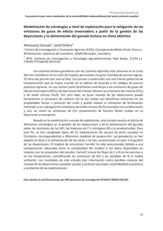 VIII Remedia Workshop
Economía circular como catalizador de la sostenibilidad medioambiental del sector primario español
71
¿Se puede vivir mejor y emitir menos? Potencialidades y limitaciones de
reducir a un ordeño al día en ovino y caprino
Elena Galán1*
1Basque Centre for Climate Change (BC3), 48940, Leioa.
*elena.galan@bc3research.org
Aunque este mecanizado, el ordeño es la principal tarea de rutina de los sistemas
ganaderos lecheros europeos. Ordeñar una vez al día en vez de dos se ha estudiado como
medida para rebajar la sobrecarga laboral en picos de trabajo estacional o para aumentar
la flexibilidad laboral de los trabajadores. En este trabajo hemos hecho una revisión
sistemática de la literatura para estudiar los efectos en cuanto a cantidad y calidad de la
leche, salud de los animales y otros efectos que pueda tener en el queso. También hemos
querido hacer mención al ahorro de costes, sobretodo en cuanto a alimentación.
Los estudios acuerdan en que hay un efecto de reducción en la producción de leche cuando
se pasa a un ordeño, sin embargo, la magnitud de este efecto depende de la raza y del
momento de la lactación en que se aplique, aunque también se indica que hay mucha
variación entre individuos. Los efectos en la composición no están tan consensuados en la
literatura, aunque parece que a largo plazo el porcentaje de grasa tiene a mantenerse y el
de proteína a aumentar. A corto plazo, es decir, cuando se omite uno o dos ordeños a la
semana, es la concentración de grasa la que varía más de un día para otro. No se han
observado efectos en la salud de las ubres ni en el bienestar de los animales.
Mientras que en general estos resultados pueden arrojar luz a escala de animal, el balance
entre ingreso y carga de trabajo es una cuenta cuidadosa que ha de hacerse teniendo en
cuenta las necesidades de cada granja en particular y la totalidad de su funcionamiento.
Por otra parte, podemos usar el caso del paso a un ordeño como ejemplo de la relación
entre la organización del trabajo en granja y las emisiones de gases de efecto invernadero.
Así, nos planteamos si reducir el número de ordeños podría ser una manera de directa de
reducir las emisiones (por reducir el aporte de concentrados y el uso de la maquinaria de
ordeño) o de aumentarlas (por reducir la producción). También nos planteamos si de forma
potencial podría reducirlas de manera indirecta al liberar carga de trabajo y aumentar la
capacidad para aplicar otro tipo de manejo, por ejemplo, pastoreo rotacional.
Para acabar, queríamos abrir el debate sobre si estamos teniendo en cuenta las
particularidades de la organización del trabajo en los sistemas ganaderos cuando, como
investigadores, proponemos medidas para mejorar la sostenibilidad.
Esta investigación ha sido financiada por la ayuda Juan de la Cierva Formación 2016, el programa BERC
2018-2021 y la acreditación de excelencia de BC3 María de Maeztu MDM-2017-0714.
 