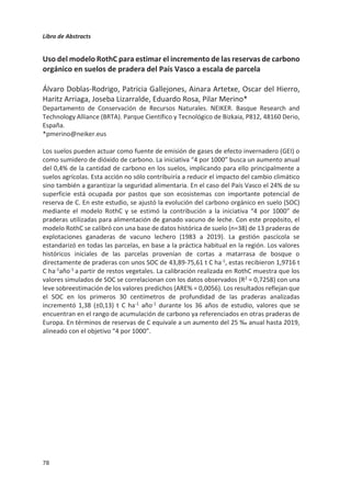 Libro de Abstracts
74
Huella de carbono de la producción de alpacas en pastizales altoandinos del
sur del Perú
Walter Antezana1*
, Edwin Chillpa1
, Juan Moscoso1
, Víctor Velez2,3
, Salvador
Calvet3
, Fernando Estellés3
.
1Facultad de Ciencias Agrarias, Universidad Nacional de San Antonio Abad del Cusco, Perú.
2Facultad de Medicina Veterinaria, Estación Experimental IVITA – Maranganí - Cusco,
Universidad Nacional Mayor de San Marcos, Perú.
3Instituto de Ciencia y Tecnología Animal, Universitat Politècnica de Valencia, España.
*Walter.antezana@unsaac.edu.pe
La alpaca (Vicugna pacos) es un mamífero artiodáctilo de la familia Camelidae. Digestivamente
es considerado un pseudo-rumiante, produciendo metano durante el proceso digestivo. En el
mundo existen alrededor de 4.1 millones de alpacas que son criadas para producir fibra la cual,
ƉŽƌƐƵĨŝŶƵƌĂ;ĚŝĄŵĞƚƌŽƉƌŽŵĞĚŝŽϮϬ͘ϵʅŵͿ͕ĞƐĐŽŶƐŝĚĞƌĂĚĂƵŶĂĨŝďƌĂĨŝŶĂĚĞŝŶƚĞƌĠƐƚĞǆƚŝů͘ŶĞů
Perú se cría el 87% de la población mundial de alpacas. Su crianza se desarrolla en sistemas
extensivos de pastoreo en pastizales altoandinos (4000 msnm) a cargo de 82 mil familias
rurales. La crianza de alpacas enfrenta bajos niveles de productividad y escaso desarrollo de
capital y tecnología, como tal sus criadores se encuentran en condiciones de pobreza y pobreza
extrema por los bajos precios de su fibra y carne.
Los pastizales altoandinos cumplen un rol fundamental en el ciclo hidrológico y se constituyen
en sumideros de carbono, un pastizal tipo Chilliwar captura 7.1 t C por ha año. Por otro lado,
se ha estimado que la producción de metano entérico de las alpacas en pastoreo se aproxima
a 8 kg CH4 por animal año. En esta situación aún es escasa la información que existe respecto a
la huella de carbono de la producción alpaquera en sistemas de producción tradicionales y
condiciones ambientales altoandinas. En el presente estudio se ha realizado un balance de CO2
para un sistema de producción de alpacas en pastoreo extensivo. Para ello se ha utilizado un
caso de estudio en un pastizal altoandino “Chilliwar” de 50 has, con un hato de 100 alpacas
madres con sus unidades acompañantes (machos reproductores, crías de 1 año, crías de 2 años
y animales de reposición), manejado por una familia campesina. Los productos finales de este
sistema son la fibra y la carne de alpaca. Se ha calculado la huella de carbono para los productos
fibra y carne de alpaca. La única fuente de alimento para las alpacas es el propio pastizal, no
existiendo insumos externos. Se ha estimado que, el pastizal altoandino captura 355 t de CO2
año, las alpacas consumen en forma de forraje 224 t de CO2 año. De otra parte, la población de
alpacas, considerando las emisiones de CH4, emite 41.4 t de CO2-eq al año y la familia de
pastores, por sus condiciones de vida y manejo tecnológico, conlleva una emisión 29.49 t de
CO2-eq (mano de obra para actividades de pastoreo, esquila y otras actividades de sanidad y
manejo ganadero). El balance anual del sistema estudiado es negativo (-60 t de CO2),
resultando, la huella de carbono para los productos del sistema en -61.5 kg CO2-eq/kg de fibra
y -22.3 kg CO2-eq/kg de carne. Por lo tanto, según los resultados de este caso de estudio, la
crianza de alpacas en sistemas de producción tradicional en los andes puede considerarse un
sumidero de carbono a corto y medio plazo. Este resultado presenta la posibilidad para mejorar
el valor económico de la fibra y carne de alpaca en beneficio de las familias rurales alpaqueras.
 