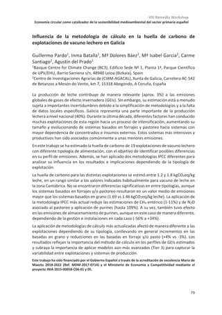 VIII Remedia Workshop
Economía circular como catalizador de la sostenibilidad medioambiental del sector primario español
75
Modelización de estrategias a nivel de explotación para la mitigación de las
emisiones de gases de efecto invernadero a partir de la gestión de las
deyecciones y la alimentación del ganado lechero en clima atlántico
Athanasía Varsaki1, Jordi Doltra2
1 Centro de Investigación y Formación Agrarias (CIFA), Consejería de Medio Rural, Pesca y
Alimentación, Gobierno de Cantabria, 39600 Muriedas, Cantabria
2
IRTA. Instituto de Investigación y Tecnología Agroalimentarias, Mas Badia, 17134 La
Tallada d’Empordà (Girona).
Los sistemas lácteos ganaderos son los sistemas agrícolas más comunes en la costa
del mar Cantábrico en el norte de España, generando una gran cantidad de purines (aprox.
55 litros de purines por vaca al día). Los purines y estiércoles son una fuente potencial de
contaminación que es mayor cuando no se aplican de acuerdo a los códigos de buenas
prácticas agrarias. Su uso común como fertilizante contribuye a las emisiones de gases de
efecto invernadero (GEI) y las decisiones del manejo afectan las emisiones de metano (CH4)
y de óxido nitroso (N2O). Por otro lado, un buen manejo de las deyecciones puede
incrementar el secuestro de carbono (C) en los suelos con beneficios indirectos en las
propiedades físicas y químicas del suelo y puede reducir la utilización de fertilizantes
minerales y las subsiguientes emisiones de óxido nitroso (N2O) asociadas con su fabricación
y uso, así como las emisiones de CO2 provenientes de fuentes fósiles usadas en su
fabricación y transporte.
Basado en la modelización a escala de explotación, este estudio analiza el efecto de
diferentes estrategias en la gestión de las deyecciones y de la alimentación del ganado
sobre las emisiones de los GEI, los balances de C y nitrógeno (N) y la productividad. Para
este fin, se han recopilado datos de 12 explotaciones de vacuno de leche situadas en
Cantabria, correspondientes a diferentes modelos de producción. Las ganaderías se han
elegido en base a la alimentación de las vacas y se han caracterizado en base a la gestión
de las deyecciones. El modelo de simulación FarmAC ha sido seleccionado debido a una
compensación adecuada entre la complejidad del modelo y los datos disponibles en
relación con los propósitos del estudio. FarmAC simula los flujos de C y N en las parcelas y
en las instalaciones, cuantificando las emisiones de GEI y las pérdidas de N al medio
ambiente. Los resultados de este estudio dan información sobre posibles mejoras del
manejo de las deyecciones y pueden ayudar a alcanzar una mejor sostenibilidad económica
y ambiental de las explotaciones.
Este estudio se está financiando por INIA (proyecto de investigación RTA2015-00058-C06-03).
 