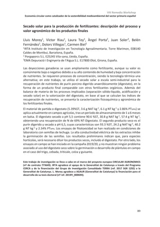 VIII Remedia Workshop
Economía circular como catalizador de la sostenibilidad medioambiental del sector primario español
85
La composición del purín utilizado como fertilizante orgánico está
influenciada por el origen y el nivel de la proteína de la ración
Fernando Vicente1, *
, Adela Martínez-Fernández1
, Luis J. Royo1
, Ana Soldado1, 2
,
Rocío Rosa1
, Silvia Baizán1
, José D. Jiménez-Calderón1
, Loubna Abou el Qassim1
,
Senén De La Torre-Santos1
, Sergio Forcada1
, Douâa Elouadaf1
, Alejandra Sánchez-
Vera1
1
Servicio Regional de Investigación y Desarrollo Agroalimentario, 33300 Villaviciosa - Asturias
2
Dirección actual: Departamento de Química Física y Analítica, Universidad de Oviedo, 33006 Oviedo -
Asturias
* fvicente@serida.org
La producción de leche es una fuente de contaminantes, como el NH3, porque sólo el 25-
35% del nitrógeno de la dieta es utilizado para la síntesis de leche, excretándose por heces
y orina el restante. Una reducción en el nitrógeno dietético es un modo efectivo de
disminuir las excreciones de nitrógeno y las subsiguientes emisiones de NH3. Ahora bien,
dicha reducción no debería inducir un descenso en el potencial de producción de los
animales. Por otro lado, en el proceso de ensilado de forrajes, las leguminosas son más
susceptibles que las gramíneas a sufrir proteólisis debido a su mayor contenido en proteína.
Sin embargo, no todas las leguminosas tienen la misma tasa de tasa de proteólisis. Con el
objetivo principal mejorar la calidad del purín para ser utilizado como fertilizante orgánico,
se realizaron dos experimentos secuenciales. En el primero se pretendía determinar el nivel
óptimo de aporte de nitrógeno dietético (17, 15 o 13% de proteína) necesario para vacas
produciendo más de 30 kg de leche al día y, una vez establecido este nivel, evaluar en el
segundo dos ensilados de leguminosas con diferente tasa de proteólisis (guisante o haba)
además de ensilado de raigrás italiano como control. Ambos ensayos se realizaron
mediante un diseño de doble cuadrado latino 3x3. La ración elaborada con el nivel más
bajo de proteína no afectó a la producción ni a la composición de la leche, y disminuyó
significativamente tanto la excreción de nitrógeno, tanto amoniacal como total, por la
orina, no viéndose afectada la excreción de nitrógeno a través de las heces. Con dietas del
13% de proteína, la ración elaborada con ensilado de haba desvió la excreción de nitrógeno
hacia las heces, con una mayor proporción (P0,05) de nitrógeno total en heces que la dieta
con ensilado de guisante. Por el contrario, con esta dieta la excreción de nitrógeno
amoniacal a través de la orina se duplicó (P0,01) respecto a la ración elaborada con
ensilado de haba. Asimismo, el nitrógeno total excretado en orina con la dieta de ensilado
de guisante fue superior (P0,001) que con las dietas de ensilado de haba o de raigrás.
En conclusión, vacas produciendo más de 30 kg de leche al día pueden cubrir sus
necesidades con dietas con un 13% de proteína bruta, disminuyendo las pérdidas de
nitrógeno a través de la orina. La principal vía de excreción del nitrógeno dietético aportado
por ensilados de leguminosas es la orina, metabolizándose la proteína del ensilado de
guisantes hacia la producción de nitrógeno amoniacal en mayor medida que en el ensilado
de haba.
Trabajo financiado por el INIA mediante el proyecto RTA2015-00058-C06-02 y por la FICYT
mediante el Grupo de investigación consolidado NYSA (PCTI IDI2018-000237), cofinanciados con
fondos FEDER.
 