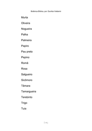 Botânica Bíblica, por: Escriba Valdemir
Murta
Oliveira
Nogueira
Palha
Palmeira
Papiro
Pau preto
Pepino
Romã
Rosa
Salgueiro
Sicômoro
Tâmara
Tamargueira
Terebinto
Trigo
Tuia
[ 10 ]
 