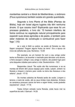 Botânica Bíblica, por: Escriba Valdemir
montanhas central e o litoral do Mediterrâneo, o sicômoro
(Ficus sycomorus) também existia em grande quantidade.
Segundo o livro Plants of the Bible (Plantas da
Bíblia), hoje em Israel alguns lugares não têm nenhuma
árvore. O que causou isso? Explicando que esse foi um
processo gradativo, o livro diz: “O homem interferiu de
forma contínua na vegetação natural principalmente para
expandir suas áreas agrícolas e de pastio, e também para
obter materiais de construção e combustível para fazer
fogo.” (10)
se o solo é fértil ou pobre; se existe ali floresta ou não.
Sejam corajosos! Tragam alguns frutos da terra". Era a época do
início da colheita das uvas. Números - 13:20
Por exemplo, se um homem for com o seu amigo cortar
lenha na floresta e, ao levantar o machado para derrubar uma árvore,
o ferro escapar e atingir o seu amigo e matá-lo, ele poderá fugir para
uma daquelas cidades para salvar a vida. Deuteronômio - 19:5
Respondeu Josué: "Se vocês são tão numerosos, e se os
montes de Efraim têm pouco espaço para vocês, subam, entrem na
floresta e limpem o terreno para vocês na terra dos ferezeus e dos
refains". Josué - 17:15
Os montes cobertos de floresta serão de vocês. Limpem o
terreno, e será de vocês, até os seus limites mais distantes. Embora
os cananeus possuam carros de ferro e sejam fortes, vocês poderão
expulsá-los". Josué - 17:18
Todos tinham entrado numa floresta, onde havia mel na
superfície do solo. I Samuel - 14:25
[ 100 ]
 