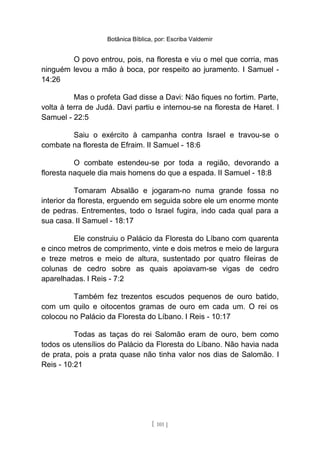 Botânica Bíblica, por: Escriba Valdemir
O povo entrou, pois, na floresta e viu o mel que corria, mas
ninguém levou a mão à boca, por respeito ao juramento. I Samuel -
14:26
Mas o profeta Gad disse a Davi: Não fiques no fortim. Parte,
volta à terra de Judá. Davi partiu e internou-se na floresta de Haret. I
Samuel - 22:5
Saiu o exército à campanha contra Israel e travou-se o
combate na floresta de Efraim. II Samuel - 18:6
O combate estendeu-se por toda a região, devorando a
floresta naquele dia mais homens do que a espada. II Samuel - 18:8
Tomaram Absalão e jogaram-no numa grande fossa no
interior da floresta, erguendo em seguida sobre ele um enorme monte
de pedras. Entrementes, todo o Israel fugira, indo cada qual para a
sua casa. II Samuel - 18:17
Ele construiu o Palácio da Floresta do Líbano com quarenta
e cinco metros de comprimento, vinte e dois metros e meio de largura
e treze metros e meio de altura, sustentado por quatro fileiras de
colunas de cedro sobre as quais apoiavam-se vigas de cedro
aparelhadas. I Reis - 7:2
Também fez trezentos escudos pequenos de ouro batido,
com um quilo e oitocentos gramas de ouro em cada um. O rei os
colocou no Palácio da Floresta do Líbano. I Reis - 10:17
Todas as taças do rei Salomão eram de ouro, bem como
todos os utensílios do Palácio da Floresta do Líbano. Não havia nada
de prata, pois a prata quase não tinha valor nos dias de Salomão. I
Reis - 10:21
[ 101 ]
 