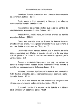 Botânica Bíblica, por: Escriba Valdemir
Javalis da floresta a devastam e as criaturas do campo dela
se alimentam. Salmos - 80:13
Assim como o fogo consome a floresta e as chamas
incendeiam os montes, Salmos - 83:14
Regozijem-se os campos e tudo o que neles há! Cantem de
alegria todas as árvores da floresta, Salmos - 96:12
Trazes trevas, e cai a noite, quando os animais da floresta
vagueiam. Salmos - 104:20
Como uma macieira entre as árvores da floresta é o meu
amado entre os jovens. Tenho prazer em sentar-me à sua sombra; o
seu fruto é doce ao meu paladar. Cânticos - 2:3
Quando se soube, na casa de Davi, que {o exército da} Síria
estava acampado em Efraim, o coração do rei e o de seu povo
ficaram perturbados como as árvores das florestas agitadas pelos
ventos. Isaías - 7:2
Porque a impiedade lavra como um fogo, ela devora as
sarças e os espinheiros; e ela se ateará no emaranhado da floresta; e
subirão em espessas nuvens de fumaça. Isaías - 9:18
Também consumirá a glória da sua floresta, e do seu campo
fértil, desde a alma até à carne, e será como quando desmaia o porta-
bandeira. Isaías - 10:18
E o resto das árvores da sua floresta será tão pouco em
número, que um menino poderá contá-las. Isaías - 10:19
E cortará com ferro a espessura da floresta, e o Líbano
cairá à mão de um poderoso. Isaías - 10:34
[ 103 ]
 