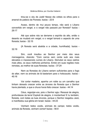 Botânica Bíblica, por: Escriba Valdemir
tirou-se o véu de Judá! Nesse dia voltais os olhos para o
arsenal do palácio da Floresta. Isaías - 22:8
Acaso, dentro de mui pouco tempo, não será o Líbano
convertido em vergel, e o vergel não passará por floresta? Isaías -
29:17
Até que sobre nós se derrame o espírito do alto, então o
deserto se mudará em vergel, e o vergel tomará o aspecto de uma
floresta; Isaías - 32:15
{A floresta será abatida e a cidade, humilhada}. Isaías -
32:19
Sim, você insultou ao Senhor por meio dos seus
mensageiros, dizendo: "Com carros sem conta subi aos mais
elevados e inacessíveis cumes do Líbano. Derrubei os seus cedros
mais altos, os seus melhores pinheiros. Entrei em suas regiões mais
remotas, ao melhor de suas florestas. Isaías - 37:24
Nem as florestas do Líbano seriam suficientes para o fogo
do altar, nem os animais de lá bastariam para o holocausto. Isaías -
40:16
Vai cortar madeira, apanha um roble ou um carvalho que
tinham deixado crescer entre as árvores da floresta que o Senhor
havia plantado, e que a chuva havia feito crescer. Isaías - 44:14
Céus, regozijai-vos, pois o Senhor agiu: Ressoai de alegria,
profundezas da terra! Explodi de alegria, ó montanhas! E tu também,
floresta, com todas as tuas árvores, porque o Senhor resgatou Jacó,
e manifestou sua glória em Israel. Isaías - 44:23
Venham todos vocês, animais do campo; todos vocês,
animais da floresta, venham comer! Isaías - 56:9
[ 104 ]
 