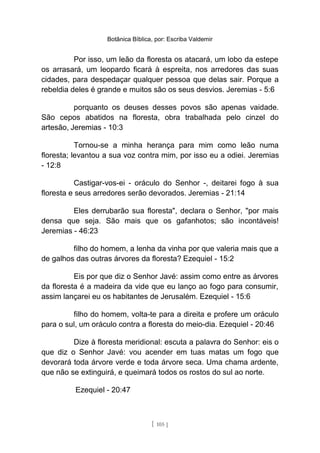 Botânica Bíblica, por: Escriba Valdemir
Por isso, um leão da floresta os atacará, um lobo da estepe
os arrasará, um leopardo ficará à espreita, nos arredores das suas
cidades, para despedaçar qualquer pessoa que delas sair. Porque a
rebeldia deles é grande e muitos são os seus desvios. Jeremias - 5:6
porquanto os deuses desses povos são apenas vaidade.
São cepos abatidos na floresta, obra trabalhada pelo cinzel do
artesão, Jeremias - 10:3
Tornou-se a minha herança para mim como leão numa
floresta; levantou a sua voz contra mim, por isso eu a odiei. Jeremias
- 12:8
Castigar-vos-ei - oráculo do Senhor -, deitarei fogo à sua
floresta e seus arredores serão devorados. Jeremias - 21:14
Eles derrubarão sua floresta", declara o Senhor, "por mais
densa que seja. São mais que os gafanhotos; são incontáveis!
Jeremias - 46:23
filho do homem, a lenha da vinha por que valeria mais que a
de galhos das outras árvores da floresta? Ezequiel - 15:2
Eis por que diz o Senhor Javé: assim como entre as árvores
da floresta é a madeira da vide que eu lanço ao fogo para consumir,
assim lançarei eu os habitantes de Jerusalém. Ezequiel - 15:6
filho do homem, volta-te para a direita e profere um oráculo
para o sul, um oráculo contra a floresta do meio-dia. Ezequiel - 20:46
Dize à floresta meridional: escuta a palavra do Senhor: eis o
que diz o Senhor Javé: vou acender em tuas matas um fogo que
devorará toda árvore verde e toda árvore seca. Uma chama ardente,
que não se extinguirá, e queimará todos os rostos do sul ao norte.
Ezequiel - 20:47
[ 105 ]
 