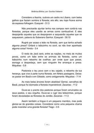 Botânica Bíblica, por: Escriba Valdemir
Considere a Assíria, outrora um cedro no Líbano, com belos
galhos que faziam sombra à floresta; era alto; seu topo ficava acima
da espessa folhagem. Ezequiel - 31:3
Não precisarão ajuntar lenha nos campos nem cortá-la nas
florestas, porque eles usarão as armas como combustível. E eles
despojarão aqueles que os despojaram e saquearão aqueles que os
saquearam, palavra do Soberano Senhor. Ezequiel - 39:10
Rugirá por acaso o leão na floresta, sem que tenha achado
alguma presa? Gritará o leãozinho no covil, se não tiver apanhado
alguma coisa? Amós - 3:4
O resto de Jacó será, entre as nações, no meio de muitos
povos, como um leão entre os animais da floresta, como um
leãozinho num rebanho de ovelhas: por onde quer que passe,
esmaga e despedaça, sem que ninguém lhe arranque a presa.
Miquéias - 5:8
Pastoreia o teu povo com o teu cajado, o rebanho da tua
herança, que vive à parte numa floresta, em férteis pastagens. Deixa-
os pastar em Basã e em Gileade, como antigamente. Miquéias - 7:14
As mais belas árvores foram abatidas! Gemei, carvalhos de
Basã, porque foi dizimada a floresta impenetrável. Zacarias - 11:2
Ouve-se o pranto dos pastores porque foram arruinados os
seus pastos, o seu orgulho. Ouve-se o rugir dos leõezinhos, porque
foram devastadas as florestas do Jordão. Zacarias - 11:3
Assim também a língua é um pequeno membro, mas pode
gloriar-se de grandes coisas. Considerai como uma pequena chama
pode incendiar uma grande floresta! Tiago - 3:5
[ 106 ]
 