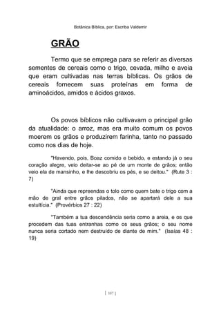 Botânica Bíblica, por: Escriba Valdemir
GRÃO
Termo que se emprega para se referir as diversas
sementes de cereais como o trigo, cevada, milho e aveia
que eram cultivadas nas terras bíblicas. Os grãos de
cereais fornecem suas proteínas em forma de
aminoácidos, amidos e ácidos graxos.
Os povos bíblicos não cultivavam o principal grão
da atualidade: o arroz, mas era muito comum os povos
moerem os grãos e produzirem farinha, tanto no passado
como nos dias de hoje.
"Havendo, pois, Boaz comido e bebido, e estando já o seu
coração alegre, veio deitar-se ao pé de um monte de grãos; então
veio ela de mansinho, e lhe descobriu os pés, e se deitou." (Rute 3 :
7)
"Ainda que repreendas o tolo como quem bate o trigo com a
mão de gral entre grãos pilados, não se apartará dele a sua
estultícia." (Provérbios 27 : 22)
"Também a tua descendência seria como a areia, e os que
procedem das tuas entranhas como os seus grãos; o seu nome
nunca seria cortado nem destruído de diante de mim." (Isaías 48 :
19)
[ 107 ]
 
