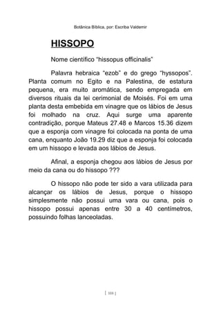 Botânica Bíblica, por: Escriba Valdemir
HISSOPO
Nome científico “hissopus officinalis”
Palavra hebraica “ezob” e do grego “hyssopos”.
Planta comum no Egito e na Palestina, de estatura
pequena, era muito aromática, sendo empregada em
diversos rituais da lei cerimonial de Moisés. Foi em uma
planta desta embebida em vinagre que os lábios de Jesus
foi molhado na cruz. Aqui surge uma aparente
contradição, porque Mateus 27.48 e Marcos 15.36 dizem
que a esponja com vinagre foi colocada na ponta de uma
cana, enquanto João 19.29 diz que a esponja foi colocada
em um hissopo e levada aos lábios de Jesus.
Afinal, a esponja chegou aos lábios de Jesus por
meio da cana ou do hissopo ???
O hissopo não pode ter sido a vara utilizada para
alcançar os lábios de Jesus, porque o hissopo
simplesmente não possui uma vara ou cana, pois o
hissopo possui apenas entre 30 a 40 centímetros,
possuindo folhas lanceoladas.
[ 108 ]
 