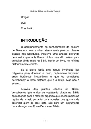 Botânica Bíblica, por: Escriba Valdemir
Urtigas
Uva
Conclusão
INTRODUÇÃO
O aprofundamento no conhecimento da palavra
de Deus nos leva a olhar atentamente para as plantas
citadas nas Escrituras, inclusive uma análise profunda
demonstra que a botânica bíblica nos dá razões para
acreditar ainda mais na Bíblia como um livro, no mínimo
historicamente correto.
Se a Bíblia fosse uma fábula inventada por
religiosos para dominar o povo, certamente haveriam
erros botânicos irreparáveis e que os estudiosos
perceberiam a farsa histórica que é a Bíblia. Mas não é
assim...
Através das plantas citadas na Bíblia,
percebemos que o tipo de vegetação citada na Bíblia
corresponde com o material orgânico que encontramos na
região de Israel, portanto para aqueles que gostam de
entender além de crer, este livro será um instrumento
para alicerçar sua fé em Deus e na Bíblia.
[ 11 ]
 