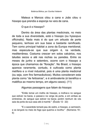 Botânica Bíblica, por: Escriba Valdemir
Mateus e Marcos citou a cana e João citou o
hissopo que prendia a esponja na vara de cana.
O que é o hissopo?
Dentro da área das plantas medicinais, no meio
de toda a sua diversidade, está o hissopo (ou hyssopus
officinalis). Nada mais é do que um arbusto de porte
pequeno, lenhoso em sua base e bastante ramificado.
Tem como principal habitat a zona da Europa meridional,
mas especula-se que sua origem é, na verdade,
mediterrânea. Costuma crescer em solos calcários, nos
taludes secos e até nas rochas ou paredes. Entre os
meses de junho e setembro, ocorre com o hissopo a
época que chamamos de “floração”. No Brasil, o hissopo
aparece raramente, contudo, é cultivada como planta
melífera e a nível industrial, pois é uma planta medicinal
(ou seja, com fins farmacêuticos). Muitos consideram esta
planta como “de feiticeiras”, e é ambivalente (é benéfica e
maléfica ao mesmo tempo, em alguns casos). (11)
Algumas passagens que falam do hissopo:
"Então tomai um molho de hissopo, e molhai-o no sangue
que estiver na bacia, e passai-o na verga da porta, e em ambas as
ombreiras, do sangue que estiver na bacia; porém nenhum de vós
saia da porta da sua casa até à manhã." (Êxodo 12 : 22)
"E o sacerdote tomará pau de cedro, e hissopo, e carmesim,
e os lançará no meio do fogo que queima a novilha." (Números 19 :
6)
[ 110 ]
 