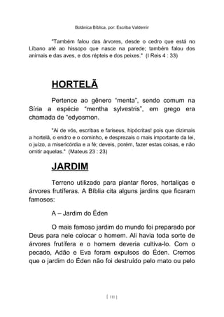 Botânica Bíblica, por: Escriba Valdemir
"Também falou das árvores, desde o cedro que está no
Líbano até ao hissopo que nasce na parede; também falou dos
animais e das aves, e dos répteis e dos peixes." (I Reis 4 : 33)
HORTELÃ
Pertence ao gênero “menta”, sendo comum na
Síria a espécie “mentha sylvestris”, em grego era
chamada de “edyosmon.
"Ai de vós, escribas e fariseus, hipócritas! pois que dizimais
a hortelã, o endro e o cominho, e desprezais o mais importante da lei,
o juízo, a misericórdia e a fé; deveis, porém, fazer estas coisas, e não
omitir aquelas." (Mateus 23 : 23)
JARDIM
Terreno utilizado para plantar flores, hortaliças e
árvores frutíferas. A Bíblia cita alguns jardins que ficaram
famosos:
A – Jardim do Éden
O mais famoso jardim do mundo foi preparado por
Deus para nele colocar o homem. Ali havia toda sorte de
árvores frutífera e o homem deveria cultiva-lo. Com o
pecado, Adão e Eva foram expulsos do Éden. Cremos
que o jardim do Éden não foi destruído pelo mato ou pelo
[ 111 ]
 