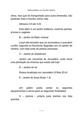 Botânica Bíblica, por: Escriba Valdemir
clima, mas que foi transportado para outra dimensão, não
podendo mais o homem entrar nele.
Gênesis 2.8 até 3.24
Este éden é um jardim botânico, continha plantas,
árvores e vegetais.
B – Jardim do Éden mineral
Local não terrestre que se acomodava o querubim
Lúcifer, segundo as Escrituras Sagradas era um jardim de
minério, com toda sorte de pedras preciosas.
C – Jardim do Getsêmani
Jardim nas cercanias de Jerusalém, onde havia
uma plantação de oliveiras que existe até hoje.
D – Jardim do rei
Estava localizado em Jerusalém (II Reis 25.4)
E – jardim de Susa (Ester 1.5)
Um jardim podia conter os seguintes
equipamentos e servia para as seguintes finalidades:
A – piscina - própria para banhos nos dias
quentes.
[ 112 ]
 