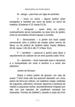 Botânica Bíblica, por: Escriba Valdemir
B – abrigo – para ficar um vigia de sentinela
C – muro ou cerca - alguns jardins eram
protegidos e isolados por muro de pedra ou cerca de
madeira. (Cantares 4.12: Isaías 5.2,5).
D – banquete – quem tinha um jardim,
eventualmente servia banquetes na área livre do jardim,
onde os convidados tinham espaço a vontade.
E – devocionário – o jardim era local usado
comumente para a prática de oração pelos servos de
Deus, ou de prática de idolatria pelos ímpios (Mateus
26.36, Isaías 1.29; 65.3; 66.17; II Reis 16.4).
F – cemitério – usava-se o jardim para fazer o
sepultamento do cadáver de um ente querido (João 19.4).
G – descanso – local reservado para o descanso
e a tranquilidade em meio a sombra e o canto dos
pássaros.
Jardim de Ginosar:
Sobre o mítico jardim de ginosar: um vale de
quase 7 km2 onde não era possível descobrir um único
palmo de terra por cultivar, um autêntico vergel, coalhado
de nogueiras, palmeiras, oliveiras, figueiras e centenas de
médios e pequenos hortos, abundantemente irrigados por
três rios que desciam da cordilheira noroeste (os
chamados “montes da Galiléia”), situada a coisa de 6 km
[ 113 ]
 