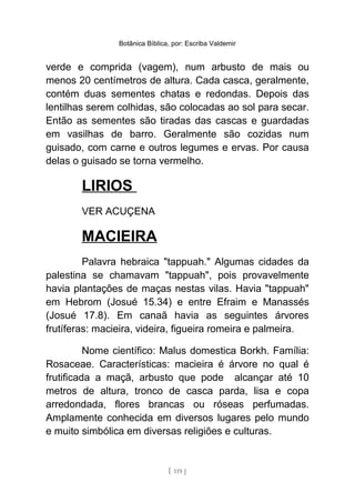 Botânica Bíblica, por: Escriba Valdemir
verde e comprida (vagem), num arbusto de mais ou
menos 20 centímetros de altura. Cada casca, geralmente,
contém duas sementes chatas e redondas. Depois das
lentilhas serem colhidas, são colocadas ao sol para secar.
Então as sementes são tiradas das cascas e guardadas
em vasilhas de barro. Geralmente são cozidas num
guisado, com carne e outros legumes e ervas. Por causa
delas o guisado se torna vermelho.
LIRIOS
VER ACUÇENA
MACIEIRA
Palavra hebraica "tappuah." Algumas cidades da
palestina se chamavam "tappuah", pois provavelmente
havia plantações de maças nestas vilas. Havia "tappuah"
em Hebrom (Josué 15.34) e entre Efraim e Manassés
(Josué 17.8). Em canaã havia as seguintes árvores
frutíferas: macieira, videira, figueira romeira e palmeira.
Nome científico: Malus domestica Borkh. Família:
Rosaceae. Características: macieira é árvore no qual é
frutificada a maçã, arbusto que pode alcançar até 10
metros de altura, tronco de casca parda, lisa e copa
arredondada, flores brancas ou róseas perfumadas.
Amplamente conhecida em diversos lugares pelo mundo
e muito simbólica em diversas religiões e culturas.
[ 119 ]
 