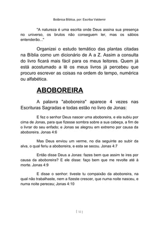 Botânica Bíblica, por: Escriba Valdemir
"A natureza é uma escrita onde Deus assina sua presença
no universo, os brutos não conseguem ler, mas os sábios
entenderão..."
Organizei o estudo temático das plantas citadas
na Bíblia como um dicionário de A a Z. Assim a consulta
do livro ficará mais fácil para os meus leitores. Quem já
está acostumado a lê os meus livros já percebeu que
procuro escrever as coisas na ordem do tempo, numérica
ou alfabética.
ABOBOREIRA
A palavra "aboboreira" aparece 4 vezes nas
Escrituras Sagradas e todas estão no livro de Jonas:
E fez o senhor Deus nascer uma aboboreira, e ela subiu por
cima de Jonas, para que fizesse sombra sobre a sua cabeça, a fim de
o livrar do seu enfado; e Jonas se alegrou em extremo por causa da
aboboreira. Jonas 4:6
Mas Deus enviou um verme, no dia seguinte ao subir da
alva, o qual feriu a aboboreira, e esta se secou. Jonas 4:7
Então disse Deus a Jonas: fazes bem que assim te ires por
causa da aboboreira? E ele disse: faço bem que me revolte até à
morte. Jonas 4:9
E disse o senhor: tiveste tu compaixão da aboboreira, na
qual não trabalhaste, nem a fizeste crescer, que numa noite nasceu, e
numa noite pereceu; Jonas 4:10
[ 12 ]
 