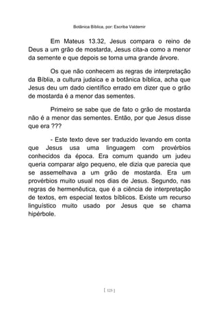 Botânica Bíblica, por: Escriba Valdemir
Em Mateus 13.32, Jesus compara o reino de
Deus a um grão de mostarda, Jesus cita-a como a menor
da semente e que depois se torna uma grande árvore.
Os que não conhecem as regras de interpretação
da Bíblia, a cultura judaica e a botânica bíblica, acha que
Jesus deu um dado científico errado em dizer que o grão
de mostarda é a menor das sementes.
Primeiro se sabe que de fato o grão de mostarda
não é a menor das sementes. Então, por que Jesus disse
que era ???
- Este texto deve ser traduzido levando em conta
que Jesus usa uma linguagem com provérbios
conhecidos da época. Era comum quando um judeu
queria comparar algo pequeno, ele dizia que parecia que
se assemelhava a um grão de mostarda. Era um
provérbios muito usual nos dias de Jesus. Segundo, nas
regras de hermenêutica, que é a ciência de interpretação
de textos, em especial textos bíblicos. Existe um recurso
linguístico muito usado por Jesus que se chama
hipérbole.
[ 125 ]
 