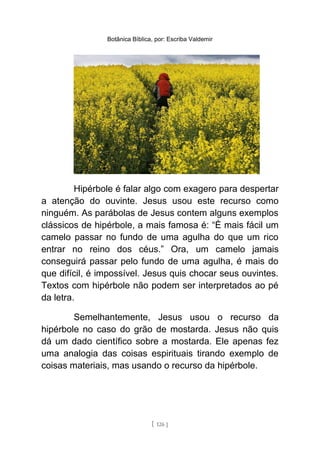 Botânica Bíblica, por: Escriba Valdemir
Hipérbole é falar algo com exagero para despertar
a atenção do ouvinte. Jesus usou este recurso como
ninguém. As parábolas de Jesus contem alguns exemplos
clássicos de hipérbole, a mais famosa é: “É mais fácil um
camelo passar no fundo de uma agulha do que um rico
entrar no reino dos céus.” Ora, um camelo jamais
conseguirá passar pelo fundo de uma agulha, é mais do
que difícil, é impossível. Jesus quis chocar seus ouvintes.
Textos com hipérbole não podem ser interpretados ao pé
da letra.
Semelhantemente, Jesus usou o recurso da
hipérbole no caso do grão de mostarda. Jesus não quis
dá um dado científico sobre a mostarda. Ele apenas fez
uma analogia das coisas espirituais tirando exemplo de
coisas materiais, mas usando o recurso da hipérbole.
[ 126 ]
 