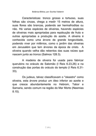 Botânica Bíblica, por: Escriba Valdemir
Caracteristicas: tronco grosso e tortuoso, suas
folhas são cinzas, chega a medir 15 metros de altura,
suas flores são brancas, podendo ser hermafroditas ou
não. Há varias espécies de oliveiras, havendo espécies
de oliveiras mais apropriadas para repdoução de fruto e
outras apropriadas a produção do azeite. A oliveira é
conhecida como uma árvore de grande longevidade,
podendo viver por milênios, como o jardim das oliveiras
em Jerusalém que tem árvores da época de cristo. A
oliveira quando velha dão rebentos das suas raízes que
nascem junto ao tronco (Salmos 128.3).
A madeira de oliveira foi usada para fabricar
querubins no oráculo de Salomão (I Reis 6.23,26) e na
construção das portas do oráculo do templo (I Reis 6.31-
33).
Os judeus, talvez classificavam o "oleastro" como
oliveira, esta árvore produz um óleo inferior ao azeite e
que cresce abundantemente no Hebrom, Tabor e
Samaria, sendo comum na região do Mar Morto (Neemias
8.15).
[ 129 ]
 