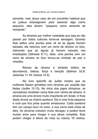 Botânica Bíblica, por: Escriba Valdemir
semente, mas Jesus usou de um provérbio habitual que
os judeus empregavam para associar algo como
pequeno, eles diziam: "pequeno como semente de
mostarda."
As oliveiras por melhor variedade que seja se não
passar por tratos culturais torna-se selvagem. Quando
Noé soltou uma pomba para vê se as águas haviam
baixada, ela retornou com um ramo de oliveira no bico,
indicando que as águas já haviam baixado nas
imediações (Gênesis 8.11), aliás, uma pomba com um
ramo de oliveira no bico tornou-se símbolo de paz e
missões.
Ramos de oliveira é símbolo bíblico de
abundancia, beleza, força e benção (Salmos 52.8;
Jeremias 11.16; Oseias 14.5).
No livro apócrifo de Judite mostra que as
mulheres faziam grinaldas com oliveiras por ocasião das
festas (Judite 15.13). No inicio dos jogos olímpicos, os
vencedores recebiam coroa feita com ramos de oliveira. A
oliveira era uma árvore muito importante em Israel. A fruta
desta árvore se chama azeitona. Ela é uma fruta pequena
e oval que fica preta quando amadurece. Cada azeitona
tem um caroço duro no meio, e sua carne está cheia de
óleo. As oliveiras crescem muito devagar, e podem levar
muitos anos para chegar à sua altura completa. Elas
podem chegar à altura de mais ou menos 10 metros.
[ 133 ]
 