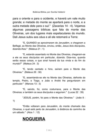 Botânica Bíblica, por: Escriba Valdemir
para o oriente e para o ocidente, e haverá um vale muito
grande; e metade do monte se apartará para o norte, e a
outra metade dele para o sul." (Zacarias 14 : 4). Vejamos
algumas passagens bíblicas que fala do monte das
Oliveiras, um dos lugares mais espetaculares do mundo.
Dali Jesus subiu aos céus e ali ele retornará a Terra:
"E, QUANDO se aproximaram de Jerusalém, e chegaram a
Betfagé, ao Monte das Oliveiras, enviou, então, Jesus dois discípulos,
dizendo-lhes:" (Mateus 21 : 1)
"E, estando assentado no Monte das Oliveiras, chegaram-se
a ele os seus discípulos em particular, dizendo: Dize-nos, quando
serão essas coisas, e que sinal haverá da tua vinda e do fim do
mundo?" (Mateus 24 : 3)
"E, tendo cantado o hino, saíram para o Monte das
Oliveiras." (Mateus 26 : 30)
"E, assentando-se ele no Monte das Oliveiras, defronte do
templo, Pedro, e Tiago, e João e André lhe perguntaram em
particular:" (Marcos 13 : 3)
"E, saindo, foi, como costumava, para o Monte das
Oliveiras; e também os seus discípulos o seguiram." (Lucas 22 : 39)
"JESUS, porém, foi para o Monte das Oliveiras." (João 8 :
1)
"Então voltaram para Jerusalém, do monte chamado das
Oliveiras, o qual está perto de Jerusalém, à distância do caminho de
um sábado." (Atos 1 : 12)
NOGUEIRA
[ 135 ]
 