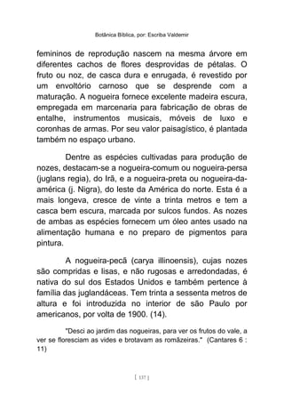 Botânica Bíblica, por: Escriba Valdemir
femininos de reprodução nascem na mesma árvore em
diferentes cachos de flores desprovidas de pétalas. O
fruto ou noz, de casca dura e enrugada, é revestido por
um envoltório carnoso que se desprende com a
maturação. A nogueira fornece excelente madeira escura,
empregada em marcenaria para fabricação de obras de
entalhe, instrumentos musicais, móveis de luxo e
coronhas de armas. Por seu valor paisagístico, é plantada
também no espaço urbano.
Dentre as espécies cultivadas para produção de
nozes, destacam-se a nogueira-comum ou nogueira-persa
(juglans regia), do Irã, e a nogueira-preta ou nogueira-da-
américa (j. Nigra), do leste da América do norte. Esta é a
mais longeva, cresce de vinte a trinta metros e tem a
casca bem escura, marcada por sulcos fundos. As nozes
de ambas as espécies fornecem um óleo antes usado na
alimentação humana e no preparo de pigmentos para
pintura.
A nogueira-pecã (carya illinoensis), cujas nozes
são compridas e lisas, e não rugosas e arredondadas, é
nativa do sul dos Estados Unidos e também pertence à
família das juglandáceas. Tem trinta a sessenta metros de
altura e foi introduzida no interior de são Paulo por
americanos, por volta de 1900. (14).
"Desci ao jardim das nogueiras, para ver os frutos do vale, a
ver se floresciam as vides e brotavam as romãzeiras." (Cantares 6 :
11)
[ 137 ]
 