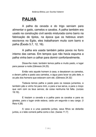 Botânica Bíblica, por: Escriba Valdemir
PALHA
A palha da cevada e do trigo serviam para
alimentar o gado, camelos e cavalos. A palha também era
usado na construção civil sendo misturada como barro na
fabricação de tijolos, na época que os hebreus eram
escravros no Egito, eles trabalharam muito com barro e
palha (Êxodo 5.7, 12, 16).
A palha era usada também pelos povos no forro
interno das camas. Em tempos que não havia espuma a
palha vinha bem a calhar para dormir confortavelmente.
Disse-lhe mais: também temos palha e muito pasto, e lugar
para passar a noite (Gênesis 24.25)
Então veio aquele homem à casa, e desataram os camelos,
e deram palha e pasto aos camelos, e água para lavar os pés dele, e
os pés dos homens que estavam com ele. (Gênesis 24.32)
Todavia temos palha e pasto para os nossos jumentos, e
também pão e vinho há para mim, e para a tua serva, e para o moço
que vem com os teus servos; de coisa nenhuma há falta. (Juízes
19.19).
E traziam a cevada e a palha para os cavalos e para os
ginetes, para o lugar onde estava, cada um segundo o seu cargo. (I
Reis 4.28)
A vaca e a ursa pastarão juntas, seus filhos se deitarão
juntos, e o leão comerá palha como o boi. (Isaías 11.7)
[ 138 ]
 