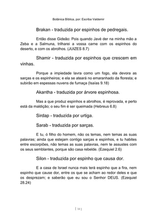 Botânica Bíblica, por: Escriba Valdemir
Brakan - traduzida por espinhos de pedregais.
Então disse Gideão: Pois quando Javé der na minha mão a
Zeba e a Salmuna, trilharei a vossa carne com os espinhos do
deserto, e com os abrolhos. (JUIZES 8.7)
Shamir - traduzida por espinhos que crescem em
vinhas.
Porque a impiedade lavra como um fogo, ela devora as
sarças e os espinheiros; e ela se ateará no emaranhado da floresta; e
subirão em espessas nuvens de fumaça (Isaías 9.18)
Akantha - traduzida por árvore espinhosa.
Mas a que produz espinhos e abrolhos, é reprovada, e perto
está da maldição; o seu fim é ser queimada (Hebreus 6.8)
Sirdap - traduzida por urtiga.
Sarab - traduzida por sarças.
E tu, ó filho do homem, não os temas, nem temas as suas
palavras; ainda que estejam contigo sarças e espinhos, e tu habites
entre escorpiões, não temas as suas palavras, nem te assustes com
os seus semblantes, porque são casa rebelde. (Ezequiel 2.6)
Silon - traduzida por espinho que causa dor.
E a casa de Israel nunca mais terá espinho que a fira, nem
espinho que cause dor, entre os que se acham ao redor deles e que
os desprezam; e saberão que eu sou o Senhor DEUS. (Ezequiel
28.24)
[ 14 ]
 